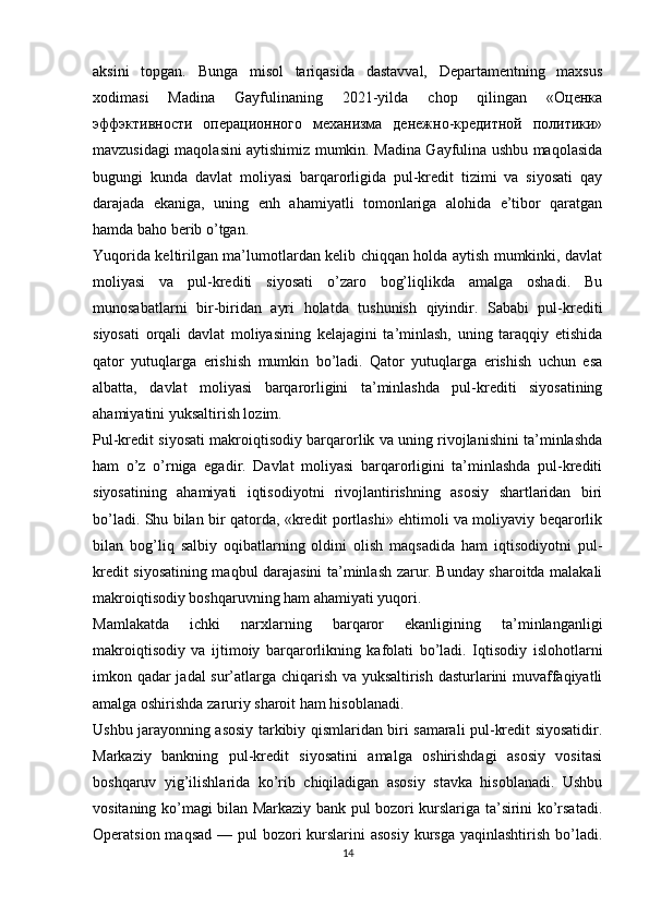 aksini   topgan.   Bunga   misol   tariqasida   dastavval,   Departamentning   maxsus
xodimasi   Madina   Gayfulinaning   2021-yilda   chop   qilingan   «Оценка
эффэктивности   операционного   механизма   денежно-кредитной   политики»
mavzusidagi maqolasini aytishimiz mumkin. Madina Gayfulina ushbu maqolasida
bugungi   kunda   davlat   moliyasi   barqarorligida   pul-kredit   tizimi   va   siyosati   qay
darajada   ekaniga,   uning   enh   ahamiyatli   tomonlariga   alohida   e’tibor   qaratgan
hamda baho berib o’tgan.
Yuqorida keltirilgan ma’lumotlardan kelib chiqqan holda aytish mumkinki, davlat
moliyasi   va   pul-krediti   siyosati   o’zaro   bog’liqlikda   amalga   oshadi.   Bu
munosabatlarni   bir-biridan   ayri   holatda   tushunish   qiyindir.   Sababi   pul-krediti
siyosati   orqali   davlat   moliyasining   kelajagini   ta’minlash,   uning   taraqqiy   etishida
qator   yutuqlarga   erishish   mumkin   bo’ladi.   Qator   yutuqlarga   erishish   uchun   esa
albatta,   davlat   moliyasi   barqarorligini   ta’minlashda   pul-krediti   siyosatining
ahamiyatini yuksaltirish lozim.
Pul-kredit siyosati makroiqtisodiy barqarorlik va uning rivojlanishini ta’minlashda
ham   o’z   o’rniga   egadir.   Davlat   moliyasi   barqarorligini   ta’minlashda   pul-krediti
siyosatining   ahamiyati   iqtisodiyotni   rivojlantirishning   asosiy   shartlaridan   biri
bo’ladi. Shu bilan bir qatorda, «kredit portlashi» ehtimoli va moliyaviy beqarorlik
bilan   bog’liq   salbiy   oqibatlarning   oldini   olish   maqsadida   ham   iqtisodiyotni   pul-
kredit siyosatining maqbul darajasini ta’minlash zarur. Bunday sharoitda malakali
makroiqtisodiy boshqaruvning ham ahamiyati yuqori.
Mamlakatda   ichki   narxlarning   barqaror   ekanligining   ta’minlanganligi
makroiqtisodiy   va   ijtimoiy   barqarorlikning   kafolati   bo’ladi.   Iqtisodiy   islohotlarni
imkon qadar jadal sur’atlarga chiqarish va yuksaltirish dasturlarini muvaffaqiyatli
amalga oshirishda zaruriy sharoit ham hisoblanadi.
Ushbu jarayonning asosiy tarkibiy qismlaridan biri samarali pul-kredit siyosatidir.
Markaziy   bankning   pul-kredit   siyosatini   amalga   oshirishdagi   asosiy   vositasi
boshqaruv   yig’ilishlarida   ko’rib   chiqiladigan   asosiy   stavka   hisoblanadi.   Ushbu
vositaning ko’magi bilan Markaziy bank pul bozori kurslariga ta’sirini ko’rsatadi.
Operatsion maqsad  — pul  bozori  kurslarini  asosiy  kursga yaqinlashtirish  bo’ladi.
14