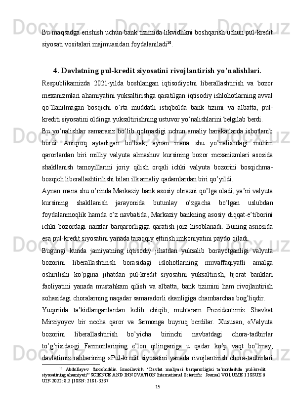 Bu maqsadga erishish uchun bank tizimida likvidlikni boshqarish uchun pul-kredit
siyosati vositalari majmuasidan foydalaniladi 10
.
4. Davlatning pul-kredit siyosatini rivojlantirish yo’nalishlari.
Respublikamizda   2021-yilda   boshlangan   iqtisodiyotni   liberallashtirish   va   bozor
mexanizmlari ahamiyatini yuksaltirishga qaratilgan iqtisodiy ishlohotlarning avval
qo’llanilmagan   bosqichi   o’rta   muddatli   istiqbolda   bank   tizimi   va   albatta,   pul-
krediti siyosatini oldinga yuksaltirishning ustuvor yo’nalishlarini belgilab berdi.
Bu  yo’nalishlar   samarasiz  bo’lib  qolmasligi   uchun  amaliy  harakatlarda  isbotlanib
bordi.   Aniqroq   aytadigan   bo’lsak,   aynan   mana   shu   yo’nalishdagi   muhim
qarorlardan   biri   milliy   valyuta   almashuv   kursining   bozor   mexanizmlari   asosida
shakllanish   tamoyillarini   joriy   qilish   orqali   ichki   valyuta   bozorini   bosqichma-
bosqich liberallashtirilishi bilan ilk amaliy qadamlardan biri qo’yildi.
Aynan mana shu o’rinda Markaziy bank asosiy obrazni qo’lga oladi, ya’ni valyuta
kursining   shakllanish   jarayonida   butunlay   o’zgacha   bo’lgan   uslubdan
foydalanmoqlik hamda o’z navbatida, Markaziy bankning asosiy diqqat-e’tiborini
ichki   bozordagi   narxlar   barqarorligiga   qaratish   joiz   hisoblanadi.   Buning   asnosida
esa pul-kredit siyosatini yanada taraqqiy ettirish imkoniyatini paydo qiladi.
Bugungi   kunda   jamiyatning   iqtisodiy   jihatdan   yuksalib   borayotganligi   valyuta
bozorini   liberallashtirish   borasidagi   islohotlarning   muvaffaqiyatli   amalga
oshirilishi   ko’pgina   jihatdan   pul-kredit   siyosatini   yuksaltirish,   tijorat   banklari
faoliyatini   yanada   mustahkam   qilish   va   albatta,   bank   tizimini   ham   rivojlantirish
sohasidagi choralarning naqadar samaradorli ekanligiga chambarchas bog’liqdir.
Yuqorida   ta’kidlanganlardan   kelib   chiqib,   muhtaram   Prezidentimiz   Shavkat
Mirziyoyev   bir   necha   qaror   va   farmonga   buyruq   berdilar.   Xususan,   «Valyuta
bozorini   liberallashtirish   bo’yicha   birinchi   navbatdagi   chora-tadbirlar
to’g’risida»gi   Farmonlarining   e’lon   qilinganiga   u   qadar   ko’p   vaqt   bo’lmay,
davlatimiz rahbarining «Pul-kredit siyosatini  yanada rivojlantirish chora-tadbirlari
10
  Abdullayev   Suxrobiddin   Ismoilovich   “Davlat   moliyasi   barqarorligini   ta’minlashda   pul-kredit
siyosatining ahamiyati” SCIENCE AND INNOVATION International Scientific  Journal VOLUME 1 ISSUE 6
UIF-2022: 8.2 | ISSN: 2181-3337
15 