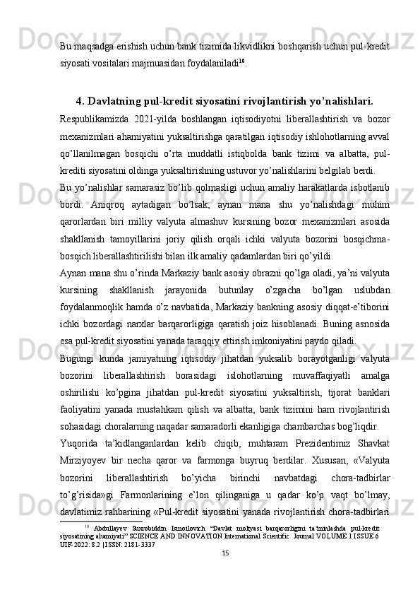 Bu maqsadga erishish uchun bank tizimida likvidlikni boshqarish uchun pul-kredit
siyosati vositalari majmuasidan foydalaniladi 10
.
4. Davlatning pul-kredit siyosatini rivojlantirish yo’nalishlari.
Respublikamizda   2021-yilda   boshlangan   iqtisodiyotni   liberallashtirish   va   bozor
mexanizmlari ahamiyatini yuksaltirishga qaratilgan iqtisodiy ishlohotlarning avval
qo’llanilmagan   bosqichi   o’rta   muddatli   istiqbolda   bank   tizimi   va   albatta,   pul-
krediti siyosatini oldinga yuksaltirishning ustuvor yo’nalishlarini belgilab berdi.
Bu  yo’nalishlar   samarasiz  bo’lib  qolmasligi   uchun  amaliy  harakatlarda  isbotlanib
bordi.   Aniqroq   aytadigan   bo’lsak,   aynan   mana   shu   yo’nalishdagi   muhim
qarorlardan   biri   milliy   valyuta   almashuv   kursining   bozor   mexanizmlari   asosida
shakllanish   tamoyillarini   joriy   qilish   orqali   ichki   valyuta   bozorini   bosqichma-
bosqich liberallashtirilishi bilan ilk amaliy qadamlardan biri qo’yildi.
Aynan mana shu o’rinda Markaziy bank asosiy obrazni qo’lga oladi, ya’ni valyuta
kursining   shakllanish   jarayonida   butunlay   o’zgacha   bo’lgan   uslubdan
foydalanmoqlik hamda o’z navbatida, Markaziy bankning asosiy diqqat-e’tiborini
ichki   bozordagi   narxlar   barqarorligiga   qaratish   joiz   hisoblanadi.   Buning   asnosida
esa pul-kredit siyosatini yanada taraqqiy ettirish imkoniyatini paydo qiladi.
Bugungi   kunda   jamiyatning   iqtisodiy   jihatdan   yuksalib   borayotganligi   valyuta
bozorini   liberallashtirish   borasidagi   islohotlarning   muvaffaqiyatli   amalga
oshirilishi   ko’pgina   jihatdan   pul-kredit   siyosatini   yuksaltirish,   tijorat   banklari
faoliyatini   yanada   mustahkam   qilish   va   albatta,   bank   tizimini   ham   rivojlantirish
sohasidagi choralarning naqadar samaradorli ekanligiga chambarchas bog’liqdir.
Yuqorida   ta’kidlanganlardan   kelib   chiqib,   muhtaram   Prezidentimiz   Shavkat
Mirziyoyev   bir   necha   qaror   va   farmonga   buyruq   berdilar.   Xususan,   «Valyuta
bozorini   liberallashtirish   bo’yicha   birinchi   navbatdagi   chora-tadbirlar
to’g’risida»gi   Farmonlarining   e’lon   qilinganiga   u   qadar   ko’p   vaqt   bo’lmay,
davlatimiz rahbarining «Pul-kredit siyosatini  yanada rivojlantirish chora-tadbirlari
10
  Abdullayev   Suxrobiddin   Ismoilovich   “Davlat   moliyasi   barqarorligini   ta’minlashda   pul-kredit
siyosatining ahamiyati” SCIENCE AND INNOVATION International Scientific  Journal VOLUME 1 ISSUE 6
UIF-2022: 8.2 | ISSN: 2181-3337
15