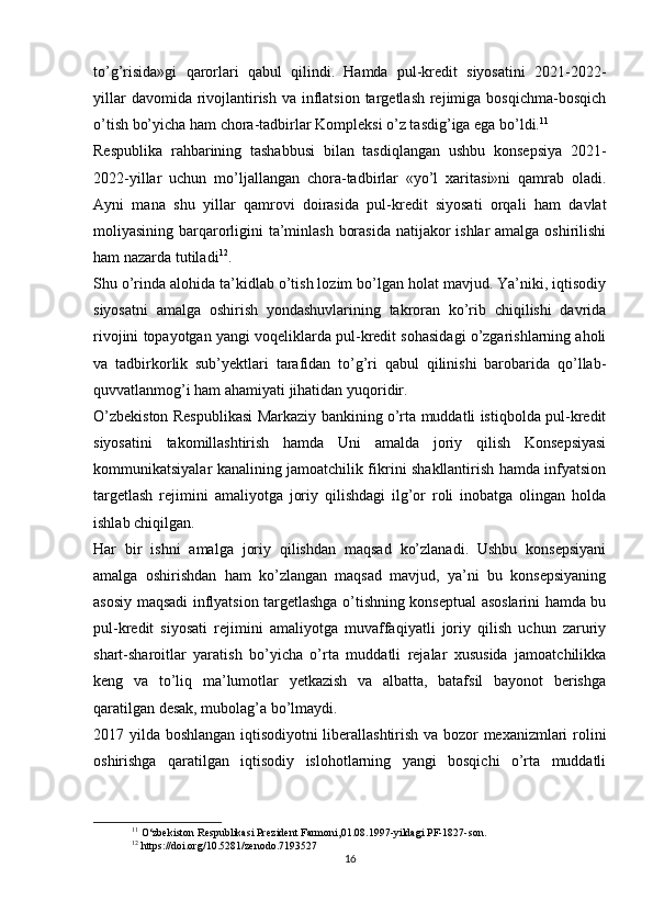 to’g’risida»gi   qarorlari   qabul   qilindi.   Hamda   pul-kredit   siyosatini   2021-2022-
yillar  davomida rivojlantirish  va inflatsion  targetlash rejimiga bosqichma-bosqich
o’tish bo’yicha ham chora-tadbirlar Kompleksi o’z tasdig’iga ega bo’ldi. 11
Respublika   rahbarining   tashabbusi   bilan   tasdiqlangan   ushbu   konsepsiya   2021-
2022-yillar   uchun   mo’ljallangan   chora-tadbirlar   «yo’l   xaritasi»ni   qamrab   oladi.
Ayni   mana   shu   yillar   qamrovi   doirasida   pul-kredit   siyosati   orqali   ham   davlat
moliyasining barqarorligini ta’minlash borasida  natijakor ishlar amalga oshirilishi
ham nazarda tutiladi 12
.
Shu o’rinda alohida ta’kidlab o’tish lozim bo’lgan holat mavjud. Ya’niki, iqtisodiy
siyosatni   amalga   oshirish   yondashuvlarining   takroran   ko’rib   chiqilishi   davrida
rivojini topayotgan yangi voqeliklarda pul-kredit sohasidagi o’zgarishlarning aholi
va   tadbirkorlik   sub’yektlari   tarafidan   to’g’ri   qabul   qilinishi   barobarida   qo’llab-
quvvatlanmog’i ham ahamiyati jihatidan yuqoridir.
O’zbekiston Respublikasi Markaziy bankining o’rta muddatli istiqbolda pul-kredit
siyosatini   takomillashtirish   hamda   Uni   amalda   joriy   qilish   Konsepsiyasi
kommunikatsiyalar kanalining jamoatchilik fikrini shakllantirish hamda infyatsion
targetlash   rejimini   amaliyotga   joriy   qilishdagi   ilg’or   roli   inobatga   olingan   holda
ishlab chiqilgan.
Har   bir   ishni   amalga   joriy   qilishdan   maqsad   ko’zlanadi.   Ushbu   konsepsiyani
amalga   oshirishdan   ham   ko’zlangan   maqsad   mavjud,   ya’ni   bu   konsepsiyaning
asosiy maqsadi inflyatsion targetlashga o’tishning konseptual asoslarini hamda bu
pul-kredit   siyosati   rejimini   amaliyotga   muvaffaqiyatli   joriy   qilish   uchun   zaruriy
shart-sharoitlar   yaratish   bo’yicha   o’rta   muddatli   rejalar   xususida   jamoatchilikka
keng   va   to’liq   ma’lumotlar   yetkazish   va   albatta,   batafsil   bayonot   berishga
qaratilgan desak, mubolag’a bo’lmaydi.
2017 yilda boshlangan iqtisodiyotni  liberallashtirish va bozor mexanizmlari rolini
oshirishga   qaratilgan   iqtisodiy   islohotlarning   yangi   bosqichi   o’rta   muddatli
11
 O‘zbekiston Respublikasi Prezident Farmoni,01.08.1997-yildagi PF-1827-son.
12
 https://doi.org/10.5281/zenodo.7193527
16