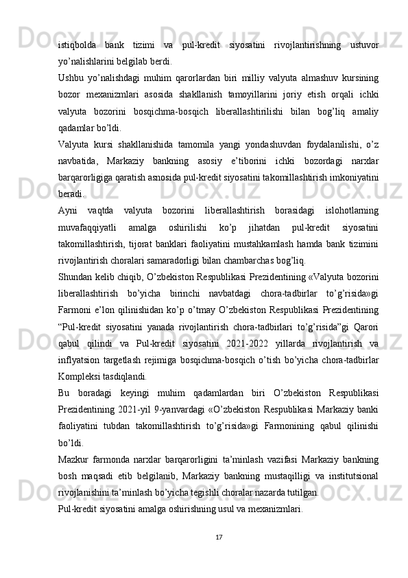 istiqbolda   bank   tizimi   va   pul-kredit   siyosatini   rivojlantirishning   ustuvor
yo’nalishlarini belgilab berdi.
Ushbu   yo’nalishdagi   muhim   qarorlardan   biri   milliy   valyuta   almashuv   kursining
bozor   mexanizmlari   asosida   shakllanish   tamoyillarini   joriy   etish   orqali   ichki
valyuta   bozorini   bosqichma-bosqich   liberallashtirilishi   bilan   bog’liq   amaliy
qadamlar bo’ldi.
Valyuta   kursi   shakllanishida   tamomila   yangi   yondashuvdan   foydalanilishi,   o’z
navbatida,   Markaziy   bankning   asosiy   e’tiborini   ichki   bozordagi   narxlar
barqarorligiga qaratish asnosida pul-kredit siyosatini takomillashtirish imkoniyatini
beradi.
Ayni   vaqtda   valyuta   bozorini   liberallashtirish   borasidagi   islohotlarning
muvafaqqiyatli   amalga   oshirilishi   ko’p   jihatdan   pul-kredit   siyosatini
takomillashtirish,   tijorat   banklari   faoliyatini   mustahkamlash   hamda   bank   tizimini
rivojlantirish choralari samaradorligi bilan chambarchas bog’liq.
Shundan kelib chiqib, O’zbekiston Respublikasi  Prezidentining «Valyuta bozorini
liberallashtirish   bo’yicha   birinchi   navbatdagi   chora-tadbirlar   to’g’risida»gi
Farmoni   e’lon   qilinishidan   ko’p   o’tmay   O’zbekiston   Respublikasi   Prezidentining
“Pul-kredit   siyosatini   yanada   rivojlantirish   chora-tadbirlari   to’g’risida”gi   Qarori
qabul   qilindi   va   Pul-kredit   siyosatini   2021-2022   yillarda   rivojlantirish   va
inflyatsion   targetlash   rejimiga   bosqichma-bosqich   o’tish   bo’yicha   chora-tadbirlar
Kompleksi tasdiqlandi.
Bu   boradagi   keyingi   muhim   qadamlardan   biri   O’zbekiston   Respublikasi
Prezidentining   2021-yil   9-yanvardagi   «O’zbekiston   Respublikasi   Markaziy   banki
faoliyatini   tubdan   takomillashtirish   to’g’risida»gi   Farmonining   qabul   qilinishi
bo’ldi.
Mazkur   farmonda   narxlar   barqarorligini   ta’minlash   vazifasi   Markaziy   bankning
bosh   maqsadi   etib   belgilanib,   Markaziy   bankning   mustaqilligi   va   institutsional
rivojlanishini ta’minlash bo’yicha tegishli choralar nazarda tutilgan.
Pul-kredit siyosatini amalga oshirishning usul va mexanizmlari.
17 