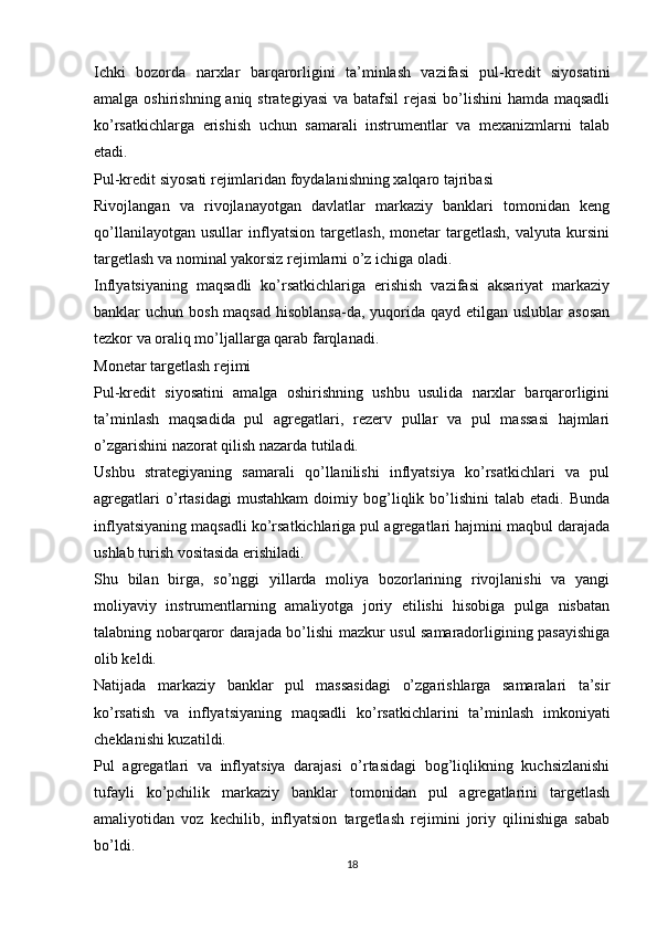 Ichki   bozorda   narxlar   barqarorligini   ta’minlash   vazifasi   pul-kredit   siyosatini
amalga oshirishning aniq strategiyasi  va batafsil  rejasi  bo’lishini  hamda maqsadli
ko’rsatkichlarga   erishish   uchun   samarali   instrumentlar   va   mexanizmlarni   talab
etadi.
Pul-kredit siyosati rejimlaridan foydalanishning xalqaro tajribasi
Rivojlangan   va   rivojlanayotgan   davlatlar   markaziy   banklari   tomonidan   keng
qo’llanilayotgan   usullar   inflyatsion   targetlash,   monetar   targetlash,   valyuta   kursini
targetlash va nominal yakorsiz rejimlarni o’z ichiga oladi.
Inflyatsiyaning   maqsadli   ko’rsatkichlariga   erishish   vazifasi   aksariyat   markaziy
banklar  uchun bosh maqsad  hisoblansa-da, yuqorida  qayd etilgan uslublar  asosan
tezkor va oraliq mo’ljallarga qarab farqlanadi.
Monetar targetlash rejimi
Pul-kredit   siyosatini   amalga   oshirishning   ushbu   usulida   narxlar   barqarorligini
ta’minlash   maqsadida   pul   agregatlari,   rezerv   pullar   va   pul   massasi   hajmlari
o’zgarishini nazorat qilish nazarda tutiladi.
Ushbu   strategiyaning   samarali   qo’llanilishi   inflyatsiya   ko’rsatkichlari   va   pul
agregatlari   o’rtasidagi   mustahkam   doimiy  bog’liqlik  bo’lishini   talab   etadi.   Bunda
inflyatsiyaning maqsadli ko’rsatkichlariga pul agregatlari hajmini maqbul darajada
ushlab turish vositasida erishiladi.
Shu   bilan   birga,   so’nggi   yillarda   moliya   bozorlarining   rivojlanishi   va   yangi
moliyaviy   instrumentlarning   amaliyotga   joriy   etilishi   hisobiga   pulga   nisbatan
talabning nobarqaror darajada bo’lishi mazkur usul samaradorligining pasayishiga
olib keldi.
Natijada   markaziy   banklar   pul   massasidagi   o’zgarishlarga   samaralari   ta’sir
ko’rsatish   va   inflyatsiyaning   maqsadli   ko’rsatkichlarini   ta’minlash   imkoniyati
cheklanishi kuzatildi.
Pul   agregatlari   va   inflyatsiya   darajasi   o’rtasidagi   bog’liqlikning   kuchsizlanishi
tufayli   ko’pchilik   markaziy   banklar   tomonidan   pul   agregatlarini   targetlash
amaliyotidan   voz   kechilib,   inflyatsion   targetlash   rejimini   joriy   qilinishiga   sabab
bo’ldi.
18