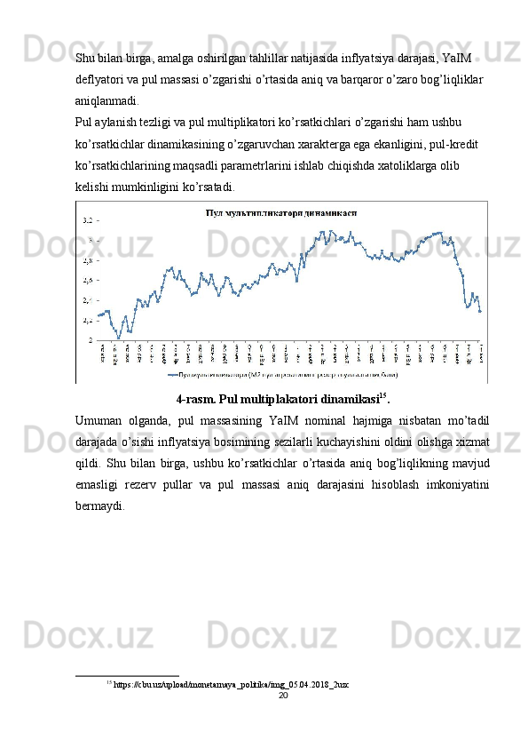 Shu bilan birga, amalga oshirilgan tahlillar natijasida inflyatsiya darajasi, YaIM 
deflyatori va pul massasi o’zgarishi o’rtasida aniq va barqaror o’zaro bog’liqliklar 
aniqlanmadi.
Pul aylanish tezligi va pul multiplikatori ko’rsatkichlari o’zgarishi ham ushbu 
ko’rsatkichlar dinamikasining o’zgaruvchan xarakterga ega ekanligini, pul-kredit 
ko’rsatkichlarining maqsadli parametrlarini ishlab chiqishda xatoliklarga olib 
kelishi mumkinligini ko’rsatadi.
4-rasm. Pul multiplakatori dinamikasi 15
.
Umuman   olganda,   pul   massasining   YaIM   nominal   hajmiga   nisbatan   mo’tadil
darajada o’sishi inflyatsiya bosimining sezilarli kuchayishini oldini olishga xizmat
qildi.   Shu   bilan   birga,   ushbu   ko’rsatkichlar   o’rtasida   aniq   bog’liqlikning   mavjud
emasligi   rezerv   pullar   va   pul   massasi   aniq   darajasini   hisoblash   imkoniyatini
bermaydi.
15
 https://cbu.uz/upload/monetarnaya_politika/img_05.04.2018_2uzc
20 