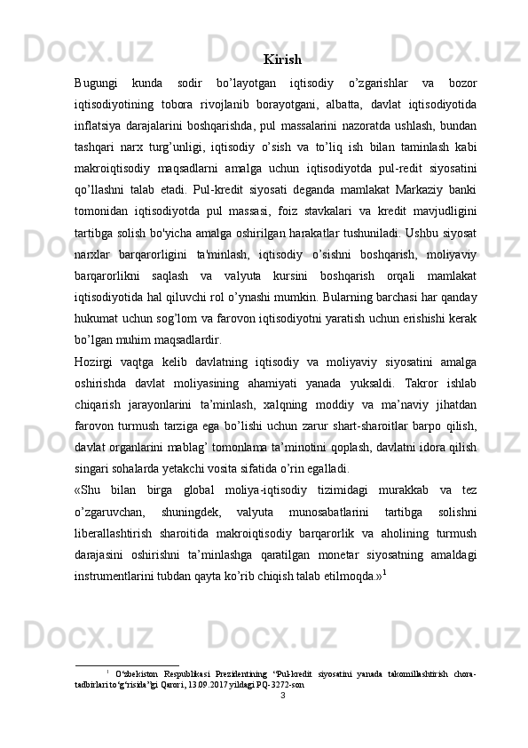 Kirish
Bugungi   kunda   sodir   bo’layotgan   iqtisodiy   o’zgarishlar   va   bozor
iqtisodiyotining   tobora   rivojlanib   borayotgani,   albatta,   davlat   iqtisodiyotida
inflatsiya   darajalarini   boshqarishda,   pul   massalarini   nazoratda   ushlash,   bundan
tashqari   narx   turg’unligi,   iqtisodiy   o’sish   va   to’liq   ish   bilan   taminlash   kabi
makroiqtisodiy   maqsadlarni   amalga   uchun   iqtisodiyotda   pul-redit   siyosatini
qo’llashni   talab   etadi.   Pul-kredit   siyosati   deganda   mamlakat   Markaziy   banki
tomonidan   iqtisodiyotda   pul   massasi,   foiz   stavkalari   va   kredit   mavjudligini
tartibga solish bo'yicha amalga oshirilgan harakatlar tushuniladi. Ushbu siyosat
narxlar   barqarorligini   ta'minlash,   iqtisodiy   o’sishni   boshqarish,   moliyaviy
barqarorlikni   saqlash   va   valyuta   kursini   boshqarish   orqali   mamlakat
iqtisodiyotida hal qiluvchi rol o’ynashi mumkin. Bularning barchasi har qanday
hukumat uchun sog’lom va farovon iqtisodiyotni yaratish uchun erishishi kerak
bo’lgan muhim maqsadlardir.
Hozirgi   vaqtga   kelib   davlatning   iqtisodiy   va   moliyaviy   siyosatini   amalga
oshirishda   davlat   moliyasining   ahamiyati   yanada   yuksaldi.   Takror   ishlab
chiqarish   jarayonlarini   ta’minlash,   xalqning   moddiy   va   ma’naviy   jihatdan
farovon   turmush   tarziga   ega   bo’lishi   uchun   zarur   shart-sharoitlar   barpo   qilish,
davlat organlarini mablag’ tomonlama ta’minotini qoplash, davlatni idora qilish
singari sohalarda yetakchi vosita sifatida o’rin egalladi.
«Shu   bilan   birga   global   moliya-iqtisodiy   tizimidagi   murakkab   va   tez
o’zgaruvchan,   shuningdek,   valyuta   munosabatlarini   tartibga   solishni
liberallashtirish   sharoitida   makroiqtisodiy   barqarorlik   va   aholining   turmush
darajasini   oshirishni   ta’minlashga   qaratilgan   monetar   siyosatning   amaldagi
instrumentlarini tubdan qayta ko’rib chiqish talab etilmoqda.» 1
 
1
  O‘zbekiston   Respublikasi   Prezidentining   “Pul-kredit   siyosatini   yanada   takomillashtirish   chora-
tadbirlari to‘g‘risida”gi Qarori, 13.09.2017 yildagi PQ-3272-son
3 