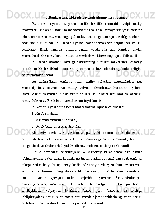 5.Banklarda pul-kredit siyosati ahamiyati va negizi.
Pul-kredit   siyosati   deganda ,   to`lik   bandlik   sharoitida   yalpi   milliy
maxsulotni ishlab chikarishga inflyatsiyaning ta`sirini kamaytirish yoki bartaraf
etish   maksadida   muomaladagi   pul   mikdorini   o`zgartirishga   karatilgan   chora-
tadbirlar   tushuniladi.   Pul   kredit   siyosati   davlat   tomonidan   belgilanadi   va   uni
Markaziy   Bank   amalga   oshiradi.Uning   yordamida   xar   kanday   davlat
mamlakatda iktisodiy barkarorlikni ta`minlash vazifasini xayotga tadbik etadi.
Pul   kredit   siyosatini   amalga   oshirishning   pirovard   maksadlari   iktisodiy
o`sish,   to`lik   bandlikni,   baxolarning   xamda   to`lov   balansining   barkarorligini
ta`minlashdan iborat.
Bu   maksadlarga   erishish   uchun   milliy   valyutani   muomaladagi   pul
massasi,   foiz   stavkasi   va   milliy   valyuta   almashinuv   kursining   optimal
kattaliklarini   ta`minlab   turish   zarur   bo`ladi.   Bu   vazifalarni   amalga   oshirish
uchun Markaziy Bank kator vazifalardan foydalanadi.
Pul-kredit siyosatining uchta asosiy vositasi ajratib ko`rsatiladi:
1. Xisob stavkasi;
2. Majburiy zaxiralar normasi;
3. Ochik bozordagi operatsiyalar.
Markaziy   bank   ular   yordamida   pul   yoki   asosan   bank   depozitlari
ko`rinishidagi   pul   massasiga   yoki   foiz   stavkasiga   ta`sir   o`tkazadi,   taklifini
o`zgartiradi va shular orkali pul-kredit muomalasini tartibga solib turadi.
Ochik   bozordagi   operatsiyalar   –   Markaziy   bank   tomonidan   davlat
obligatsiyalarini (kimmatli kogozlarni) tijorat banklari va axolidan sotib olish va
ularga  sotish bo`yicha operatsiyalardir. Markaziy bank  tijorat  banklaridan yoki
axolidan   bu   kimmatli   kogozlarni   sotib   olar   ekan,   tijorat   banklari   zaxiralarini
sotib   olingan   obligatsiyalar   mikdori   xajmida   ko`paytiradi.   Bu   zaxiralar   pul
bazasiga   kiradi,   ya`ni   yukori   kuvvatli   pullar   bo`lganligi   uchun   pul   taklifi
multiplikativ   ko`payadi.   Markaziy   bank   tijorat   banklari   va   axoliga
obligitsiyalarni  sotish bilan zaxiralarni xamda tijorat  banklarining kredit  berish
kobiliyatini kengaytiradi. Bu xolda pul taklifi kiskaradi.
22 