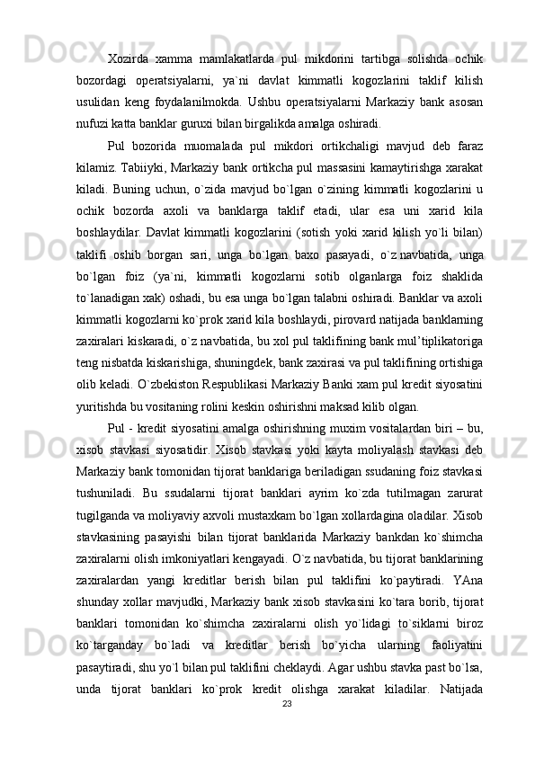 Xozirda   xamma   mamlakatlarda   pul   mikdorini   tartibga   solishda   ochik
bozordagi   operatsiyalarni,   ya`ni   davlat   kimmatli   kogozlarini   taklif   kilish
usulidan   keng   foydalanilmokda.   Ushbu   operatsiyalarni   Markaziy   bank   asosan
nufuzi katta banklar guruxi bilan birgalikda amalga oshiradi.
Pul   bozorida   muomalada   pul   mikdori   ortikchaligi   mavjud   deb   faraz
kilamiz.   Tabiiyki , Markaziy bank ortikcha pul massasini  kamaytirishga xarakat
kiladi.   Buning   uchun,   o`zida   mavjud   bo`lgan   o`zining   kimmatli   kogozlarini   u
ochik   bozorda   axoli   va   banklarga   taklif   etadi,   ular   esa   uni   xarid   kila
boshlaydilar.   Davlat   kimmatli   kogozlarini   (sotish   yoki   xarid   kilish   yo`li   bilan)
taklifi   oshib   borgan   sari,   unga   bo`lgan   baxo   pasayadi,   o`z   navbatida ,   unga
bo`lgan   foiz   (ya`ni,   kimmatli   kogozlarni   sotib   olganlarga   foiz   shaklida
to`lanadigan xak) oshadi, bu esa unga bo`lgan talabni oshiradi. Banklar va axoli
kimmatli kogozlarni ko`prok xarid kila boshlaydi, pirovard natijada banklarning
zaxiralari kiskaradi, o`z navbatida, bu xol pul taklifining bank mul’tiplikatoriga
teng nisbatda kiskarishiga, shuningdek, bank zaxirasi va pul taklifining ortishiga
olib keladi.  O`zbekiston Respublikasi Markaziy Banki xam pul kredit siyosatini
yuritishda bu vositaning rolini keskin oshirishni maksad kilib olgan.
Pul - kredit siyosatini amalga oshirishning muxim vositalardan biri – bu,
xisob   stavkasi   siyosatidir.   Xisob   stavkasi   yoki   kayta   moliyalash   stavkasi   deb
Markaziy bank tomonidan tijorat banklariga beriladigan ssudaning foiz stavkasi
tushuniladi.   Bu   ssudalarni   tijorat   banklari   ayrim   ko`zda   tutilmagan   zarurat
tugilganda va moliyaviy axvoli mustaxkam bo`lgan xollardagina oladilar. Xisob
stavkasining   pasayishi   bilan   tijorat   banklarida   Markaziy   bankdan   ko`shimcha
zaxiralarni olish imkoniyatlari kengayadi. O`z navbatida, bu tijorat banklarining
zaxiralardan   yangi   kreditlar   berish   bilan   pul   taklifini   ko`paytiradi.   YAna
shunday xollar mavjudki, Markaziy bank xisob stavkasini  ko`tara borib, tijorat
banklari   tomonidan   ko`shimcha   zaxiralarni   olish   yo`lidagi   to`siklarni   biroz
ko`targanday   bo`ladi   va   kreditlar   berish   bo`yicha   ularning   faoliyatini
pasaytiradi, shu yo`l bilan pul taklifini cheklaydi. Agar ushbu stavka past bo`lsa,
unda   tijorat   banklari   ko`prok   kredit   olishga   xarakat   kiladilar.   Natijada
23 