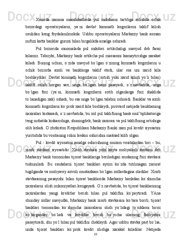 Xozirda   xamma   mamlakatlarda   pul   mikdorini   tartibga   solishda   ochik
bozordagi   operatsiyalarni,   ya`ni   davlat   kimmatli   kogozlarini   taklif   kilish
usulidan   keng   foydalanilmokda.   Ushbu   operatsiyalarni   Markaziy   bank   asosan
nufuzi katta banklar guruxi bilan birgalikda amalga oshiradi.
Pul   bozorida   muomalada   pul   mikdori   ortikchaligi   mavjud   deb   faraz
kilamiz.   Tabiiyki , Markaziy bank ortikcha pul massasini  kamaytirishga xarakat
kiladi.   Buning   uchun,   o`zida   mavjud   bo`lgan   o`zining   kimmatli   kogozlarini   u
ochik   bozorda   axoli   va   banklarga   taklif   etadi,   ular   esa   uni   xarid   kila
boshlaydilar.   Davlat   kimmatli   kogozlarini   (sotish   yoki   xarid   kilish   yo`li   bilan)
taklifi   oshib   borgan   sari,   unga   bo`lgan   baxo   pasayadi,   o`z   navbatida ,   unga
bo`lgan   foiz   (ya`ni,   kimmatli   kogozlarni   sotib   olganlarga   foiz   shaklida
to`lanadigan xak) oshadi, bu esa unga bo`lgan talabni oshiradi. Banklar va axoli
kimmatli kogozlarni ko`prok xarid kila boshlaydi, pirovard natijada banklarning
zaxiralari kiskaradi, o`z navbatida, bu xol pul taklifining bank mul’tiplikatoriga
teng nisbatda kiskarishiga, shuningdek, bank zaxirasi va pul taklifining ortishiga
olib keladi.  O`zbekiston Respublikasi Markaziy Banki xam pul kredit siyosatini
yuritishda bu vositaning rolini keskin oshirishni maksad kilib olgan.
Pul - kredit siyosatini amalga oshirishning muxim vositalardan biri – bu,
xisob   stavkasi   siyosatidir.   Xisob   stavkasi   yoki   kayta   moliyalash   stavkasi   deb
Markaziy bank tomonidan tijorat banklariga beriladigan ssudaning foiz stavkasi
tushuniladi.   Bu   ssudalarni   tijorat   banklari   ayrim   ko`zda   tutilmagan   zarurat
tugilganda va moliyaviy axvoli mustaxkam bo`lgan xollardagina oladilar. Xisob
stavkasining   pasayishi   bilan   tijorat   banklarida   Markaziy   bankdan   ko`shimcha
zaxiralarni olish imkoniyatlari kengayadi. O`z navbatida, bu tijorat banklarining
zaxiralardan   yangi   kreditlar   berish   bilan   pul   taklifini   ko`paytiradi.   YAna
shunday xollar mavjudki, Markaziy bank xisob stavkasini  ko`tara borib, tijorat
banklari   tomonidan   ko`shimcha   zaxiralarni   olish   yo`lidagi   to`siklarni   biroz
ko`targanday   bo`ladi   va   kreditlar   berish   bo`yicha   ularning   faoliyatini
pasaytiradi, shu yo`l bilan pul taklifini cheklaydi. Agar ushbu stavka past bo`lsa,
unda   tijorat   banklari   ko`prok   kredit   olishga   xarakat   kiladilar.   Natijada
23