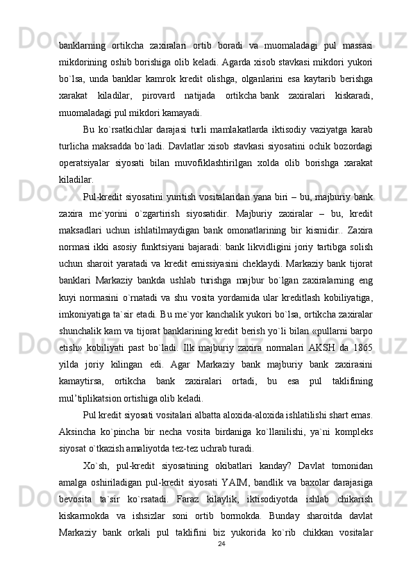 banklarning   ortikcha   zaxiralari   ortib   boradi   va   muomaladagi   pul   massasi
mikdorining oshib borishiga olib keladi. Agarda xisob stavkasi  mikdori  yukori
bo`lsa,   unda   banklar   kamrok   kredit   olishga,   olganlarini   esa   kaytarib   berishga
xarakat   kiladilar,   pirovard   natijada   ortikcha   bank   zaxiralari   kiskaradi ,
muomaladagi pul mikdori kamayadi.
Bu   ko`rsatkichlar   darajasi   turli   mamlakatlarda   iktisodiy   vaziyatga   karab
turlicha   maksadda   bo`ladi.   Davlatlar   xisob   stavkasi   siyosatini   ochik   bozordagi
operatsiyalar   siyosati   bilan   muvofiklashtirilgan   xolda   olib   borishga   xarakat
kiladilar.
Pul-kredit  siyosatini   yuritish  vositalaridan  yana biri  –  bu, majburiy bank
zaxira   me`yorini   o`zgartirish   siyosatidir.   Majburiy   zaxiralar   –   bu,   kredit
maksadlari   uchun   ishlatilmaydigan   bank   omonatlarining   bir   kismidir..   Zaxira
normasi   ikki   asosiy   funktsiyani   bajaradi:   bank   likvidligini   joriy   tartibga   solish
uchun   sharoit   yaratadi   va   kredit   emissiyasini   cheklaydi.   Markaziy   bank   tijorat
banklari   Markaziy   bankda   ushlab   turishga   majbur   bo`lgan   zaxiralarning   eng
kuyi   normasini   o`rnatadi   va   shu   vosita   yordamida   ular   kreditlash   kobiliyatiga,
imkoniyatiga ta`sir etadi. Bu me`yor kanchalik yukori bo`lsa, ortikcha zaxiralar
shunchalik kam va tijorat banklarining kredit berish yo`li bilan «pullarni barpo
etish»   kobiliyati   past   bo`ladi.   Ilk   majburiy   zaxira   normalari   AKSH   da   1865
yilda   joriy   kilingan   edi.   Agar   Markaziy   bank   majburiy   bank   zaxirasini
kamaytirsa,   ortikcha   bank   zaxiralari   ortadi,   bu   esa   pul   taklifining
mul’tiplikatsion ortishiga olib keladi.
Pul kredit siyosati vositalari albatta aloxida-aloxida ishlatilishi shart emas.
Aksincha   ko`pincha   bir   necha   vosita   birdaniga   ko`llanilishi,   ya`ni   kompleks
siyosat o`tkazish amaliyotda tez-tez uchrab turadi.
Xo`sh,   pul-kredit   siyosatining   okibatlari   kanday?   Davlat   tomonidan
amalga   oshiriladigan   pul-kredit   siyosati   YAIM,   bandlik   va   baxolar   darajasiga
bevosita   ta`sir   ko`rsatadi.   Faraz   kilaylik,   iktisodiyotda   ishlab   chikarish
kiskarmokda   va   ishsizlar   soni   ortib   bormokda.   Bunday   sharoitda   davlat
Markaziy   bank   orkali   pul   taklifini   biz   yukorida   ko`rib   chikkan   vositalar
24 