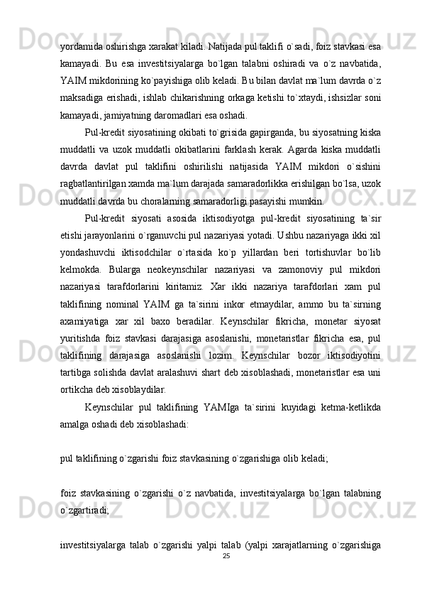 yordamida oshirishga xarakat kiladi. Natijada pul taklifi o`sadi, foiz stavkasi esa
kamayadi.   Bu   esa   investitsiyalarga   bo`lgan   talabni   oshiradi   va   o`z   navbatida,
YAIM mikdorining ko`payishiga olib keladi. Bu bilan davlat ma`lum davrda o`z
maksadiga erishadi, ishlab chikarishning orkaga ketishi to`xtaydi,   ishsizlar soni
kamayadi , jamiyatning daromadlari esa oshadi.
Pul-kredit siyosatining okibati to`grisida gapirganda, bu siyosatning kiska
muddatli   va   uzok   muddatli   okibatlarini   farklash   kerak.   Agarda   kiska   muddatli
davrda   davlat   pul   taklifini   oshirilishi   natijasida   YAIM   mikdori   o`sishini
ragbatlantirilgan xamda ma`lum darajada samaradorlikka erishilgan bo`lsa, uzok
muddatli davrda bu choralarning samaradorligi pasayishi mumkin.
Pul-kredit   siyosati   asosida   iktisodiyotga   pul-kredit   siyosatining   ta`sir
etishi jarayonlarini o`rganuvchi pul nazariyasi yotadi. Ushbu nazariyaga ikki xil
yondashuvchi   iktisodchilar   o`rtasida   ko`p   yillardan   beri   tortishuvlar   bo`lib
kelmokda.   Bularga   neokeynschilar   nazariyasi   va   zamonoviy   pul   mikdori
nazariyasi   tarafdorlarini   kiritamiz.   Xar   ikki   nazariya   tarafdorlari   xam   pul
taklifining   nominal   YAIM   ga   ta`sirini   inkor   etmaydilar,   ammo   bu   ta`sirning
axamiyatiga   xar   xil   baxo   beradilar.   Keynschilar   fikricha,   monetar   siyosat
yuritishda   foiz   stavkasi   darajasiga   asoslanishi,   monetaristlar   fikricha   esa,   pul
taklifining   darajasiga   asoslanishi   lozim.   Keynschilar   bozor   iktisodiyotini
tartibga solishda davlat aralashuvi  shart deb xisoblashadi, monetaristlar esa uni
ortikcha deb xisoblaydilar.
Keynschilar   pul   taklifining   YAMIga   ta`sirini   kuyidagi   ketma-ketlikda
amalga oshadi deb xisoblashadi:
pul taklifining o`zgarishi foiz stavkasining o`zgarishiga   olib keladi ;
foiz   stavkasining   o`zgarishi   o`z   navbatida,   investitsiyalarga   bo`lgan   talabning
o`zgartiradi;
investitsiyalarga   talab   o`zgarishi   yalpi   talab   (yalpi   xarajatlarning   o`zgarishiga
25 