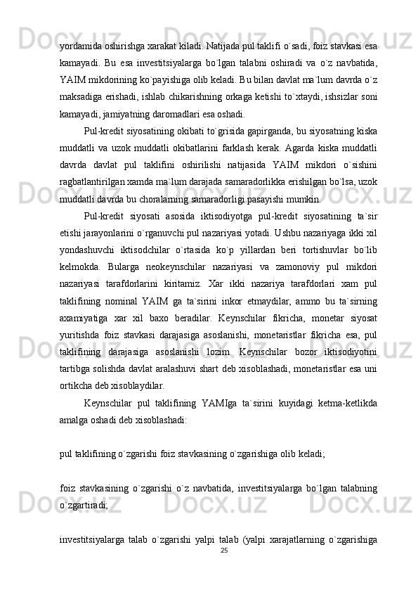 yordamida oshirishga xarakat kiladi. Natijada pul taklifi o`sadi, foiz stavkasi esa
kamayadi.   Bu   esa   investitsiyalarga   bo`lgan   talabni   oshiradi   va   o`z   navbatida,
YAIM mikdorining ko`payishiga olib keladi. Bu bilan davlat ma`lum davrda o`z
maksadiga erishadi, ishlab chikarishning orkaga ketishi to`xtaydi,   ishsizlar soni
kamayadi , jamiyatning daromadlari esa oshadi.
Pul-kredit siyosatining okibati to`grisida gapirganda, bu siyosatning kiska
muddatli   va   uzok   muddatli   okibatlarini   farklash   kerak.   Agarda   kiska   muddatli
davrda   davlat   pul   taklifini   oshirilishi   natijasida   YAIM   mikdori   o`sishini
ragbatlantirilgan xamda ma`lum darajada samaradorlikka erishilgan bo`lsa, uzok
muddatli davrda bu choralarning samaradorligi pasayishi mumkin.
Pul-kredit   siyosati   asosida   iktisodiyotga   pul-kredit   siyosatining   ta`sir
etishi jarayonlarini o`rganuvchi pul nazariyasi yotadi. Ushbu nazariyaga ikki xil
yondashuvchi   iktisodchilar   o`rtasida   ko`p   yillardan   beri   tortishuvlar   bo`lib
kelmokda.   Bularga   neokeynschilar   nazariyasi   va   zamonoviy   pul   mikdori
nazariyasi   tarafdorlarini   kiritamiz.   Xar   ikki   nazariya   tarafdorlari   xam   pul
taklifining   nominal   YAIM   ga   ta`sirini   inkor   etmaydilar,   ammo   bu   ta`sirning
axamiyatiga   xar   xil   baxo   beradilar.   Keynschilar   fikricha,   monetar   siyosat
yuritishda   foiz   stavkasi   darajasiga   asoslanishi,   monetaristlar   fikricha   esa,   pul
taklifining   darajasiga   asoslanishi   lozim.   Keynschilar   bozor   iktisodiyotini
tartibga solishda davlat aralashuvi  shart deb xisoblashadi, monetaristlar esa uni
ortikcha deb xisoblaydilar.
Keynschilar   pul   taklifining   YAMIga   ta`sirini   kuyidagi   ketma-ketlikda
amalga oshadi deb xisoblashadi:
pul taklifining o`zgarishi foiz stavkasining o`zgarishiga   olib keladi ;
foiz   stavkasining   o`zgarishi   o`z   navbatida,   investitsiyalarga   bo`lgan   talabning
o`zgartiradi;
investitsiyalarga   talab   o`zgarishi   yalpi   talab   (yalpi   xarajatlarning   o`zgarishiga
25