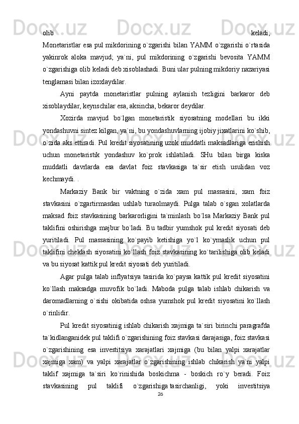 olib   keladi;
Monetaristlar esa pul mikdorining o`zgarishi bilan YAMM o`zgarishi o`rtasida
yakinrok   aloka   mavjud;   ya`ni,   pul   mikdorining   o`zgarishi   bevosita   YAMM
o`zgarishiga olib keladi deb xisoblashadi. Buni ular pulning mikdoriy nazariyasi
tenglamasi bilan izoxlaydilar.
Ayni   paytda   monetaristlar   pulning   aylanish   tezligini   barkaror   deb
xisoblaydilar, keynschilar esa, aksincha, bekaror deydilar.
Xozirda   mavjud   bo`lgan   monetaristik   siyosatning   modellari   bu   ikki
yondashuvni sintez kilgan, ya`ni, bu yondashuvlarning ijobiy jixatlarini ko`shib,
o`zida aks ettiradi. Pul kredit siyosatining uzok muddatli maksadlariga erishish
uchun   monetaristik   yondashuv   ko`prok   ishlatiladi.   SHu   bilan   birga   kiska
muddatli   davrlarda   esa   davlat   foiz   stavkasiga   ta`sir   etish   usulidan   voz
kechmaydi. .
Markaziy   Bank   bir   vaktning   o`zida   xam   pul   massasini,   xam   foiz
stavkasini   o`zgartirmasdan   ushlab   turaolmaydi.   Pulga   talab   o`sgan   xolatlarda
maksad   foiz   stavkasining   barkarorligini   ta`minlash   bo`lsa   Markaziy   Bank   pul
taklifini   oshirishga   majbur   bo`ladi.   Bu   tadbir   yumshok   pul   kredit   siyosati   deb
yuritiladi.   Pul   massasining   ko`payib   ketishiga   yo`l   ko`ymaslik   uchun   pul
taklifini cheklash siyosatini  ko`llash foiz stavkasining ko`tarilishiga olib keladi
va bu siyosat kattik pul kredit siyosati deb yuritiladi.
Agar  pulga talab inflyatsiya  tasirida ko`paysa  kattik pul  kredit  siyosatini
ko`llash   maksadga   muvofik   bo`ladi.   Maboda   pulga   talab   ishlab   chikarish   va
daromadlarning   o`sishi   okibatida   oshsa   yumshok   pul   kredit   siyosatini   ko`llash
o`rinlidir.
Pul  kredit  siyosatinig  ishlab  chikarish  xajmiga  ta`siri   birinchi   paragrafda
ta`kidlanganidek pul taklifi o`zgarishining foiz stavkasi darajasiga, foiz stavkasi
o`zgarishining   esa   investitsiya   xarajatlari   xajmiga   (bu   bilan   yalpi   xarajatlar
xajmiga   xam)   va   yalpi   xarajatlar   o`zgarishining   ishlab   chikarish   ya`ni   yalpi
taklif   xajmiga   ta`siri   ko`rinishida   boskichma   -   boskich   ro`y   beradi.   Foiz
stavkasining   pul   taklifi   o`zgarishiga   tasirchanligi ,   yoki   investitsiya
26 