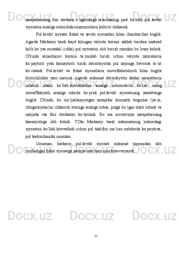 xarajatlarining   foiz   stavkasi   o`zgarishiga   tasirchanligi   past   bo`lishi   pul   kredit
siyosatini amalga oshirishda muammolarni keltirib chikaradi.
Pul-kredit   siyosati   fiskal   va   savdo   siyosatlari   bilan   chambarchas   boglik.
Agarda   Markaziy   bank   kayd   kilingan   valyuta   kursini   saklab   turishni   maksad
kilib ko`ysa mustakil (ichki) pul siyosatini olib borish mumkin bo`lmay koladi.
CHunki   almashinuv   kursini   ta`minlab   turish   uchun   valyuta   zaxiralarini
ko`paytirib   yoki   kamaytirib   turish   iktisodiyotda   pul   xajmiga   bevosita   ta`sir
ko`rsatadi.   Pul-kredit   va   fiskal   siyosatlarni   muvofiklashtirish   bilan   boglik
kiyinchiliklar   xam   mavjud.   Agarda   xukumat   iktisodiyotni   davlat   xarajatlarini
oshirish   orkali   ko`llab-kuvvatlashni   amalga   oshirmokchi   bo`lsa,   uning
muvaffakiyatli   amalga   oshishi   ko`prok   pul-kredit   siyosatining   xarakteriga
boglik.   CHunki,   bu   mo`ljallanayotgan   xarajatlar   kimmatli   kogozlar   (ya`ni,
obligatsiyalar)ni chikarish evaziga amalga oshsa, pulga bo`lgan talab oshadi va
natijada   esa   foiz   stavkalari   ko`tariladi.   Bu   esa   investitsiya   xarajatlarining
kamayishiga   olib   keladi.   YOki   Markaziy   bank   xukumatning   yukoridagi
siyosatini  ko`llab-kuvvatlash uchun pul taklifini ma`lum  mikdorda ko`paytirsa,
pul kadrsizlanishi mumkin.
Umuman,   barkaror   pul-kredit   siyosati   xukumat   tomonidan   olib
boriladigan fiskal siyosatga xamma vakt xam mos kelavermaydi.
27 