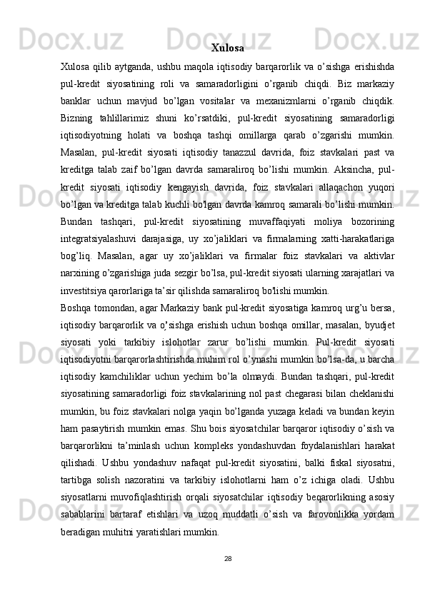 Xulosa
Xulosa   qilib   aytganda,   ushbu   maqola   iqtisodiy   barqarorlik   va   o’sishga   erishishda
pul-kredit   siyosatining   roli   va   samaradorligini   o’rganib   chiqdi.   Biz   markaziy
banklar   uchun   mavjud   bo’lgan   vositalar   va   mexanizmlarni   o’rganib   chiqdik.
Bizning   tahlillarimiz   shuni   ko’rsatdiki,   pul-kredit   siyosatining   samaradorligi
iqtisodiyotning   holati   va   boshqa   tashqi   omillarga   qarab   o’zgarishi   mumkin.
Masalan,   pul-kredit   siyosati   iqtisodiy   tanazzul   davrida,   foiz   stavkalari   past   va
kreditga   talab   zaif   bo’lgan   davrda   samaraliroq   bo’lishi   mumkin.   Aksincha,   pul-
kredit   siyosati   iqtisodiy   kengayish   davrida,   foiz   stavkalari   allaqachon   yuqori
bo’lgan va kreditga talab kuchli bo'lgan davrda kamroq samarali bo’lishi mumkin.
Bundan   tashqari,   pul-kredit   siyosatining   muvaffaqiyati   moliya   bozorining
integratsiyalashuvi   darajasiga,   uy   xo’jaliklari   va   firmalarning   xatti-harakatlariga
bog’liq.   Masalan,   agar   uy   xo’jaliklari   va   firmalar   foiz   stavkalari   va   aktivlar
narxining o’zgarishiga juda sezgir bo’lsa, pul-kredit siyosati ularning xarajatlari va
investitsiya qarorlariga ta’sir qilishda samaraliroq bo'lishi mumkin.
Boshqa tomondan, agar Markaziy bank pul-kredit  siyosatiga kamroq urg’u bersa,
iqtisodiy barqarorlik va o ’֥ sishga erishish uchun boshqa omillar, masalan,  byudjet
siyosati   yoki   tarkibiy   islohotlar   zarur   bo’lishi   mumkin.   Pul-kredit   siyosati
iqtisodiyotni barqarorlashtirishda muhim rol o’ynashi mumkin bo’lsa-da, u barcha
iqtisodiy   kamchiliklar   uchun   yechim   bo’la   olmaydi.   Bundan   tashqari,   pul-kredit
siyosatining samaradorligi foiz stavkalarining nol past chegarasi bilan cheklanishi
mumkin, bu foiz stavkalari nolga yaqin bo’lganda yuzaga keladi va bundan keyin
ham pasaytirish mumkin emas. Shu bois siyosatchilar barqaror iqtisodiy o’sish va
barqarorlikni   ta’minlash   uchun   kompleks   yondashuvdan   foydalanishlari   harakat
qilishadi.   Ushbu   yondashuv   nafaqat   pul-kredit   siyosatini,   balki   fiskal   siyosatni,
tartibga   solish   nazoratini   va   tarkibiy   islohotlarni   ham   o’z   ichiga   oladi.   Ushbu
siyosatlarni   muvofiqlashtirish   orqali   siyosatchilar   iqtisodiy   beqarorlikning   asosiy
sabablarini   bartaraf   etishlari   va   uzoq   muddatli   o’sish   va   farovonlikka   yordam
beradigan muhitni yaratishlari mumkin. 
28 