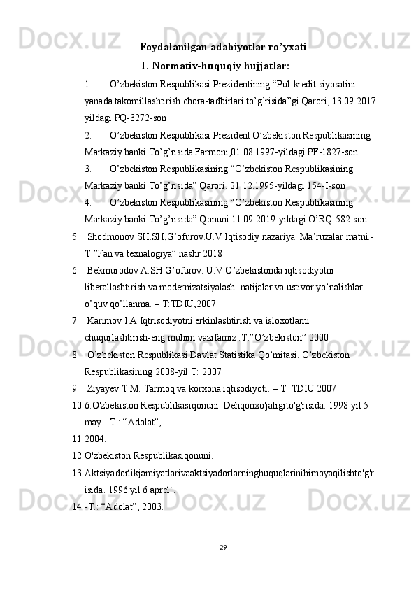 Foydalanilgan adabiyotlar ro’yxati
1. Normativ-huquqiy hujjatlar: 
1. O’zbekiston Respublikasi Prezidentining “Pul-kredit siyosatini 
yanada takomillashtirish chora-tadbirlari to’g’risida”gi Qarori, 13.09.2017
yildagi PQ-3272-son
2. O’zbekiston Respublikasi Prezident O’zbekiston Respublikasining 
Markaziy banki To’g’risida Farmoni,01.08.1997-yildagi PF-1827-son.
3. O’zbekiston Respublikasining “O’zbekiston Respublikasining 
Markaziy banki To’g’risida” Qarori. 21.12.1995-yildagi  154-I-son
4. O’zbekiston Respublikasining “O’zbekiston Respublikasining 
Markaziy banki To’g’risida” Qonuni 11.09.2019-yildagi O’RQ-582-son
5.  Shodmonov SH.SH,G’ofurov.U.V Iqtisodiy nazariya. Ma’ruzalar matni.-
T:”Fan va texnalogiya” nashr.2018 
6.  Bekmurodov A.SH.G’ofurov. U.V O’zbekistonda iqtisodiyotni 
liberallashtirish va modernizatsiyalash: natijalar va ustivor yo’nalishlar: 
o’quv qo’llanma. – T:TDIU,2007
7.  Karimov I.A Iqtrisodiyotni erkinlashtirish va isloxotlarni 
chuqurlashtirish-eng muhim vazifamiz .T:”O’zbekiston” 2000 
8.  O’zbekiston Respublikasi Davlat Statistika Qo’mitasi. O’zbekiston 
Respublikasining 2008-yil T: 2007
9.  Ziyayev T.M. Tarmoq va korxona iqtisodiyoti. – T: TDIU 2007
10. 6.O'zbekiston Respublikasiqonuni. Dehqonxo'jaligito'g'risida. 1998 yil 5 
may. -T.: “Adolat”, 
11. 2004.
12. O'zbekiston Respublikasiqonuni. 
13. Aktsiyadorlikjamiyatlarivaaktsiyadorlarninghuquqlarinihimoyaqilishto'g'r
isida. 1996 yil 6 aprel`. 
14. -T.: “Adolat”, 2003.
29 