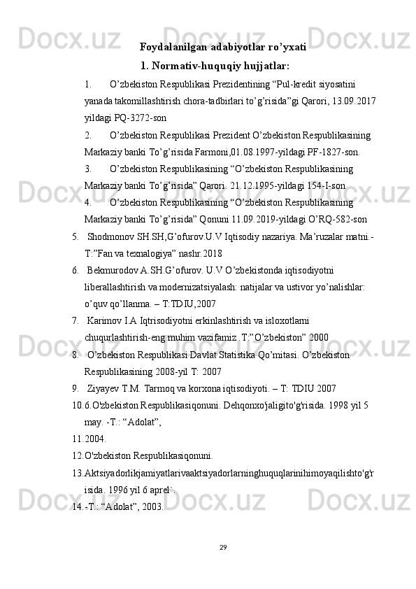Foydalanilgan adabiyotlar ro’yxati
1. Normativ-huquqiy hujjatlar: 
1. O’zbekiston Respublikasi Prezidentining “Pul-kredit siyosatini 
yanada takomillashtirish chora-tadbirlari to’g’risida”gi Qarori, 13.09.2017
yildagi PQ-3272-son
2. O’zbekiston Respublikasi Prezident O’zbekiston Respublikasining 
Markaziy banki To’g’risida Farmoni,01.08.1997-yildagi PF-1827-son.
3. O’zbekiston Respublikasining “O’zbekiston Respublikasining 
Markaziy banki To’g’risida” Qarori. 21.12.1995-yildagi  154-I-son
4. O’zbekiston Respublikasining “O’zbekiston Respublikasining 
Markaziy banki To’g’risida” Qonuni 11.09.2019-yildagi O’RQ-582-son
5.  Shodmonov SH.SH,G’ofurov.U.V Iqtisodiy nazariya. Ma’ruzalar matni.-
T:”Fan va texnalogiya” nashr.2018 
6.  Bekmurodov A.SH.G’ofurov. U.V O’zbekistonda iqtisodiyotni 
liberallashtirish va modernizatsiyalash: natijalar va ustivor yo’nalishlar: 
o’quv qo’llanma. – T:TDIU,2007
7.  Karimov I.A Iqtrisodiyotni erkinlashtirish va isloxotlarni 
chuqurlashtirish-eng muhim vazifamiz .T:”O’zbekiston” 2000 
8.  O’zbekiston Respublikasi Davlat Statistika Qo’mitasi. O’zbekiston 
Respublikasining 2008-yil T: 2007
9.  Ziyayev T.M. Tarmoq va korxona iqtisodiyoti. – T: TDIU 2007
10. 6.O'zbekiston Respublikasiqonuni. Dehqonxo'jaligito'g'risida. 1998 yil 5 
may. -T.: “Adolat”, 
11. 2004.
12. O'zbekiston Respublikasiqonuni. 
13. Aktsiyadorlikjamiyatlarivaaktsiyadorlarninghuquqlarinihimoyaqilishto'g'r
isida. 1996 yil 6 aprel`. 
14. -T.: “Adolat”, 2003.
29