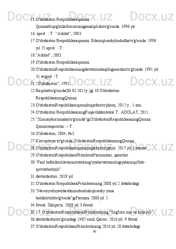 15. O'zbekiston Respublikasiqonuni. 
Qimmatliqog'ozlarbozoriningamalqilishito'g'risida. 1996 yil 
16.  aprel`. -T.: “Adolat”, 2003.
17. O'zbekiston Respublikasiqonuni. Erkiniqtisodiyhududlarto'g'risida. 1996 
yil 25 aprel`. -T.: 
18. “Adolat”, 2003.
19. O'zbekiston Respublikasiqonuni. 
20. O'zbekistonRespublikasiningdavlatmustaqilligiasoslarito'g'risida. 1991 yil
31 avgust. -T.: 
21. “O'zbekiston”, 1991.
22. Raqobatto'g'risida(06.01.2012y.)gi 10.O'zbekiston 
RespublikasiningQonuni. 
23. O'zbekistonRespublikasiqonunhujjatlarito'plami, 2012 y., 1-son.
24. O'zbekiston RespublikasiningFuqarolikkodeksi T.: ADOLAT, 2011.
25. “Xususiykorxonalarto'g'risida”giO'zbekistonRespublikasiningQonuni. 
Qonunvaqarorlar. – T.: 
26. O'zbekiston, 2004, №3.
27. Korruptsiya to'g'risida.O'zbekistonRespublikasiningQonuni. 
28. O'zbekistonRespublikasiqonunhujjatlarito'plami. 2017 yil 3 yanvar`.
29. O'zbekistonRespublikasiPrezidentiFarmonlari, qarorlari
30. “Faol tadbirkorlikvainnovatsiong'oyalarvatexnologiyalarniqo'llab-
quvvatlashyili” 
31. davlatdasturi. 2018 yil.
32. O'zbekiston RespublikasiPrezidentining 2008 yil 2 dekabrdagi 
33. “Navoiyviloyatidaerkinindustrialiqtisodiy zona 
tashkiletishto'g'risida”giFarmoni 2008 yil 2-
34. fevral. Xalqso'zi. 2008 yil 3-fevral.
35. 17. O'zbekistonRespublikasiiPrezidentining “Sog'lom ona va bola yili” 
36. davlatdasturito'g'risidagi 2487-sonli Qarori. 2016 yil. 9 fevral.
37. O'zbekistonRespublikasiPrezidentining 2016 yil 28 dekabrdagi 
30 
