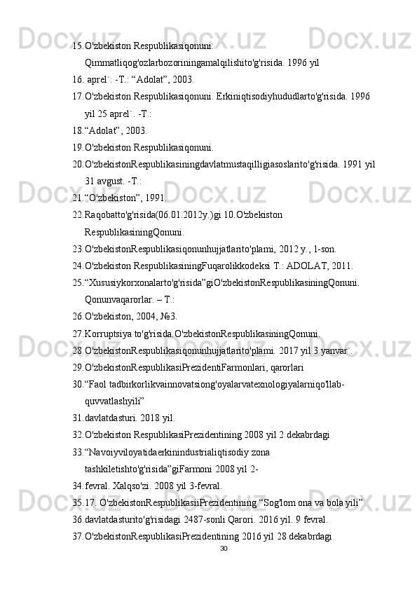 15. O'zbekiston Respublikasiqonuni. 
Qimmatliqog'ozlarbozoriningamalqilishito'g'risida. 1996 yil 
16.  aprel`. -T.: “Adolat”, 2003.
17. O'zbekiston Respublikasiqonuni. Erkiniqtisodiyhududlarto'g'risida. 1996 
yil 25 aprel`. -T.: 
18. “Adolat”, 2003.
19. O'zbekiston Respublikasiqonuni. 
20. O'zbekistonRespublikasiningdavlatmustaqilligiasoslarito'g'risida. 1991 yil
31 avgust. -T.: 
21. “O'zbekiston”, 1991.
22. Raqobatto'g'risida(06.01.2012y.)gi 10.O'zbekiston 
RespublikasiningQonuni. 
23. O'zbekistonRespublikasiqonunhujjatlarito'plami, 2012 y., 1-son.
24. O'zbekiston RespublikasiningFuqarolikkodeksi T.: ADOLAT, 2011.
25. “Xususiykorxonalarto'g'risida”giO'zbekistonRespublikasiningQonuni. 
Qonunvaqarorlar. – T.: 
26. O'zbekiston, 2004, №3.
27. Korruptsiya to'g'risida.O'zbekistonRespublikasiningQonuni. 
28. O'zbekistonRespublikasiqonunhujjatlarito'plami. 2017 yil 3 yanvar`.
29. O'zbekistonRespublikasiPrezidentiFarmonlari, qarorlari
30. “Faol tadbirkorlikvainnovatsiong'oyalarvatexnologiyalarniqo'llab-
quvvatlashyili” 
31. davlatdasturi. 2018 yil.
32. O'zbekiston RespublikasiPrezidentining 2008 yil 2 dekabrdagi 
33. “Navoiyviloyatidaerkinindustrialiqtisodiy zona 
tashkiletishto'g'risida”giFarmoni 2008 yil 2-
34. fevral. Xalqso'zi. 2008 yil 3-fevral.
35. 17. O'zbekistonRespublikasiiPrezidentining “Sog'lom ona va bola yili” 
36. davlatdasturito'g'risidagi 2487-sonli Qarori. 2016 yil. 9 fevral.
37. O'zbekistonRespublikasiPrezidentining 2016 yil 28 dekabrdagi 
30