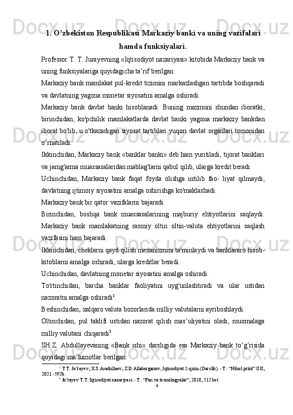 1. O’zbekiston Respublikasi Markaziy banki va uning vazifalari
hamda funksiyalari.
Professor T. T. Jurayevning «Iqtisodiyot nazariyasi» kitobida Markaziy bank va
uning funksiyalariga quyidagicha ta’rif berilgan:
Markaziy bank mamlakat pul-kredit tizimini markazlashgan tartibda boshqaradi
va davlatning yagona monetar siyosatini amalga oshiradi.
Markaziy   bank   davlat   banki   hisoblanadi.   Buning   mazmuni   shundan   iboratki,
birinchidan,   ko'pchilik   mamlakatlarda   davlat   banki   yagona   markaziy   bankdan
iborat bo'lib, u o'tkazadigan siyosat tartiblari yuqori davlat organlari tomonidan
o rnatiladi.ʻ
Ikkinchidan, Markaziy bank «banklar banki» deb ham yuritiladi, tijorat banklari
va jamg'arma muassasalaridan mablag'larni qabul qilib, ularga kredit beradi.
Uchinchidan,   Markaziy   bank   faqat   foyda   olishga   intilib   fao-   liyat   qilmaydi,
davlatning ijtimoiy siyosatini amalga oshirishga ko'maklashadi.
Markaziy bank bir qator vazifalarni bajaradi.
Birinchidan,   boshqa   bank   muassasalarining   majburiy   ehtiyotlarini   saqlaydi.
Markaziy   bank   mamlakatning   rasmiy   oltin   oltin-valuta   ehtiyotlarini   saqlash
vazifasini ham bajaradi.
Ikkinchidan, cheklarni qayd qilish mexanizmini ta'minlaydi va banklararo hisob-
kitoblarni amalga oshiradi, ularga kreditlar beradi.
Uchinchidan, davlatning monetar siyosatini amalga oshiradi.
To'rtinchidan,   barcha   banklar   faoliyatini   uyg'unlashtiradi   va   ular   ustidan
nazoratni amalga oshiradi 2
.
Beshinchidan, xalqaro valuta bozorlarida milliy valutalarni ayriboshlaydi.
Oltinchidan,   pul   taklifi   ustidan   nazorat   qilish   mas’uliyatini   oladi,   muomalaga
milliy valutani chiqaradi 3
.
SH.Z.   Abdullayevaning   «Bank   ishi»   darsligida   esa   Markaziy   bank   to’g’risida
quyidagi ma’lumotlar berilgan:
2
  T.T. Jo’rayev, X.S.Asadullaev, Z.D.Allaberganov, Iqtisodiyot 2-qism (Darslik). -T.: “Nihol print” OK,
2021 -592b.
3
 Jo’rayev T.T. Iqtisodiyot nazariyasi. -T.: “Fan va texnologyalar”, 2018, 512 bet
4 