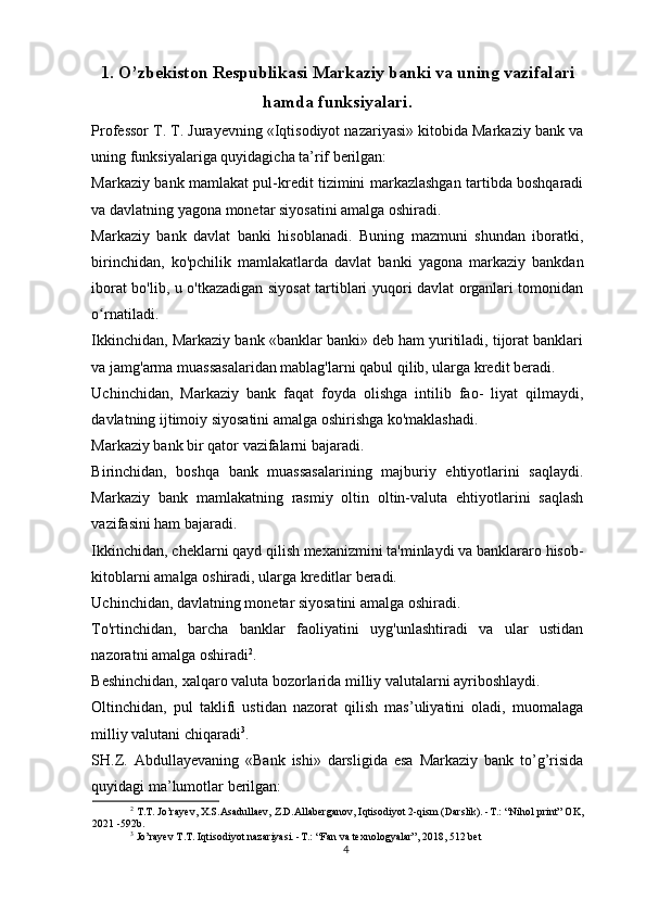 1. O’zbekiston Respublikasi Markaziy banki va uning vazifalari
hamda funksiyalari.
Professor T. T. Jurayevning «Iqtisodiyot nazariyasi» kitobida Markaziy bank va
uning funksiyalariga quyidagicha ta’rif berilgan:
Markaziy bank mamlakat pul-kredit tizimini markazlashgan tartibda boshqaradi
va davlatning yagona monetar siyosatini amalga oshiradi.
Markaziy   bank   davlat   banki   hisoblanadi.   Buning   mazmuni   shundan   iboratki,
birinchidan,   ko'pchilik   mamlakatlarda   davlat   banki   yagona   markaziy   bankdan
iborat bo'lib, u o'tkazadigan siyosat tartiblari yuqori davlat organlari tomonidan
o rnatiladi.ʻ
Ikkinchidan, Markaziy bank «banklar banki» deb ham yuritiladi, tijorat banklari
va jamg'arma muassasalaridan mablag'larni qabul qilib, ularga kredit beradi.
Uchinchidan,   Markaziy   bank   faqat   foyda   olishga   intilib   fao-   liyat   qilmaydi,
davlatning ijtimoiy siyosatini amalga oshirishga ko'maklashadi.
Markaziy bank bir qator vazifalarni bajaradi.
Birinchidan,   boshqa   bank   muassasalarining   majburiy   ehtiyotlarini   saqlaydi.
Markaziy   bank   mamlakatning   rasmiy   oltin   oltin-valuta   ehtiyotlarini   saqlash
vazifasini ham bajaradi.
Ikkinchidan, cheklarni qayd qilish mexanizmini ta'minlaydi va banklararo hisob-
kitoblarni amalga oshiradi, ularga kreditlar beradi.
Uchinchidan, davlatning monetar siyosatini amalga oshiradi.
To'rtinchidan,   barcha   banklar   faoliyatini   uyg'unlashtiradi   va   ular   ustidan
nazoratni amalga oshiradi 2
.
Beshinchidan, xalqaro valuta bozorlarida milliy valutalarni ayriboshlaydi.
Oltinchidan,   pul   taklifi   ustidan   nazorat   qilish   mas’uliyatini   oladi,   muomalaga
milliy valutani chiqaradi 3
.
SH.Z.   Abdullayevaning   «Bank   ishi»   darsligida   esa   Markaziy   bank   to’g’risida
quyidagi ma’lumotlar berilgan:
2
  T.T. Jo’rayev, X.S.Asadullaev, Z.D.Allaberganov, Iqtisodiyot 2-qism (Darslik). -T.: “Nihol print” OK,
2021 -592b.
3
 Jo’rayev T.T. Iqtisodiyot nazariyasi. -T.: “Fan va texnologyalar”, 2018, 512 bet
4