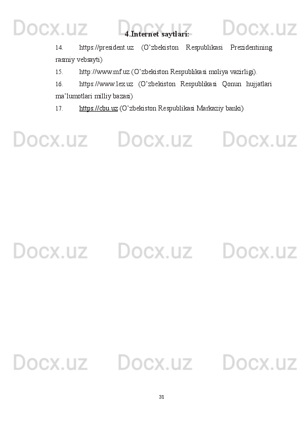 4 . Internet saytlari:
14. https://president.uz   (O’zbekiston   Respublikasi   Prezidentining
rasmiy vebsayti) 
15. http://www.mf.uz (O’zbekiston Respublikasi moliya vazirligi). 
16. https://www.lex.uz   (O’zbekiston   Respublikasi   Qonun   hujjatlari
ma’lumotlari milliy bazasi) 
17. https://cbu.uz     ( O’zbekiston Respublikasi Markaziy banki )
31 