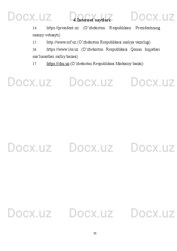 4 . Internet saytlari:
14. https://president.uz   (O’zbekiston   Respublikasi   Prezidentining
rasmiy vebsayti) 
15. http://www.mf.uz (O’zbekiston Respublikasi moliya vazirligi). 
16. https://www.lex.uz   (O’zbekiston   Respublikasi   Qonun   hujjatlari
ma’lumotlari milliy bazasi) 
17. https://cbu.uz     ( O’zbekiston Respublikasi Markaziy banki )
31