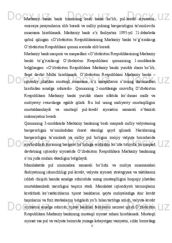 Markaziy   banki   bank   tizimining   bosh   banki   bo’lib,   pul-kredit   siyosatini,
emissiya jarayonlarini olib boradi va milliy pulning barqarorligini ta’minlovchi
muassasa   hisoblanadi.   Markaziy   bank   o’z   faoliyatini   1995-yil   21-dekabrda
qabul   qilingan   «O’zbekiston   Respublikasining   Markaziy   banki   to’g’risida»gi
O’zbekiston Respublikasi qonuni asosida olib boradi.
Markaziy bank maqomi va maqsadlari «O’zbekiston Respublikasining Markaziy
banki   to’g’risida »gi   O’zbekiston   Respublikasi   qonunining   1-moddasida
belgilangan:   «O’zbekiston   Respublikasi   Markaziy   banki   yuridik   shaxs   bo’lib,
faqat   davlat   Mulki   hisoblanadi.   O’zbekiston   Respublikasi   Markaziy   banki   –
iqtisodiy   jihatdan   mustaqil   muassasa,   o’z   xarajatlarini   o’zining   daromadlari
hisobidan   amalga   oshiradi».   Qonunning   2-moddasiga   muvofiq   O’zbekiston
Respublikasi   Markaziy   banki   yuridik   shaxs   sifatida   ko’chmas   mulk   va
moliyaviy   resurslarga   egalik   qiladi.   Bu   hol   uning   moliyaviy   mustaqilligini
mustahkamlaydi   va   mustaqil   pul-kredit   siyosatini   samarali   o’tkazish
imkoniyatini beradi.
Qonunning   3-moddasida   Markaziy   bankning   bosh   maqsadi   milliy   valyutaning
barqarorligini   ta’minlashdan   iborat   ekanligi   qayd   qilinadi.   Narxlarning
barqarorligini   ta’minlash   va   milliy   pul   birligini   xorijiy   valyuta   bozorlarida
ayirboshlash kursining barqaror bo’lishiga erishishni ko’zda tutuvchi bu maqsad
davlatning   iqtisodiy   siyosatida   O’zbekiston   Respublikasi   Markaziy   bankining
o’rni juda muhim ekanligini belgilaydi.
Mamlakatda   pul   muomalasi   samarali   bo’lishi   va   moliya   muassasalari
faoliyatining ishonchliligi pul-kredit, valyuta siyosati  strategiyasi  va taktikasini
ishlab   chiqish   hamda   amalga   oshirishda   uning   mustaqilligini   huquqiy   jihatdan
mustahkamlash   zarurligini   taqozo   etadi.   Mamlakat   iqtisodiyoti   tarmoqlarini
kreditlash   ko’rsatkichlarini   tijorat   banklarini   qayta   moliyalashga   doir   kredit
hajmlarini va foiz stavkalarini belgilash yo’li bilan tartibga solish, valyuta-kredit
siyosatini amalga oshirish, tijorat banklari faoliyatini nazorat qilish O’zbekiston
Respublikasi Markaziy bankining mustaqil siyosat sohasi hisoblanadi. Mustaqil
siyosat esa pul va valyuta bozorida yuzaga kelayotgan vaziyatni, ichki bozordagi
5