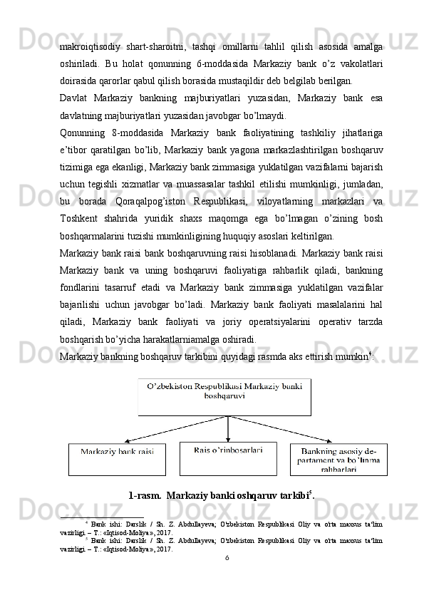 makroiqtisodiy   shart-sharoitni,   tashqi   omillarni   tahlil   qilish   asosida   amalga
oshiriladi.   Bu   holat   qonunning   6-moddasida   Markaziy   bank   o’z   vakolatlari
doirasida qarorlar qabul qilish borasida mustaqildir deb belgilab berilgan.
Davlat   Markaziy   bankning   majburiyatlari   yuzasidan,   Markaziy   bank   esa
davlatning majburiyatlari yuzasidan javobgar bo’lmaydi.
Qonunning   8-moddasida   Markaziy   bank   faoliyatining   tashkiliy   jihatlariga
e’tibor   qaratilgan   bo’lib,   Markaziy   bank   yagona   markazlashtirilgan   boshqaruv
tizimiga ega ekanligi, Markaziy bank zimmasiga yuklatilgan vazifalarni bajarish
uchun   tegishli   xizmatlar   va   muassasalar   tashkil   etilishi   mumkinligi,   jumladan,
bu   borada   Qoraqalpog’iston   Respublikasi,   viloyatlarning   markazlari   va
Toshkent   shahrida   yuridik   shaxs   maqomga   ega   bo’lmagan   o’zining   bosh
boshqarmalarini tuzishi mumkinligining huquqiy asoslari keltirilgan.
Markaziy bank raisi bank boshqaruvning raisi hisoblanadi. Markaziy bank raisi
Markaziy   bank   va   uning   boshqaruvi   faoliyatiga   rahbarlik   qiladi,   bankning
fondlarini   tasarruf   etadi   va   Markaziy   bank   zimmasiga   yuklatilgan   vazifalar
bajarilishi   uchun   javobgar   bo’ladi.   Markaziy   bank   faoliyati   masalalarini   hal
qiladi,   Markaziy   bank   faoliyati   va   joriy   operatsiyalarini   operativ   tarzda
boshqarish bo’yicha harakatlarniamalga oshiradi.
Markaziy bankning boshqaruv tarkibini quyidagi rasmda aks ettirish mumkin 4
:
1-rasm.  Markaziy banki oshqaruv tarkibi 5
.
4
  Bank   ishi:   Darslik   /   Sh.   Z.   Abdullayeva;   O'zbekiston   Respublikasi   Oliy   va   o'rta   maxsus   ta‘lim
vazirligi. – T.: «Iqtisod-Moliya», 2017.
5
  Bank   ishi:   Darslik   /   Sh.   Z.   Abdullayeva;   O'zbekiston   Respublikasi   Oliy   va   o'rta   maxsus   ta‘lim
vazirligi. – T.: «Iqtisod-Moliya», 2017.
6 