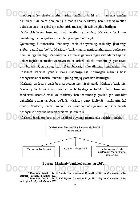 makroiqtisodiy   shart-sharoitni,   tashqi   omillarni   tahlil   qilish   asosida   amalga
oshiriladi.   Bu   holat   qonunning   6-moddasida   Markaziy   bank   o’z   vakolatlari
doirasida qarorlar qabul qilish borasida mustaqildir deb belgilab berilgan.
Davlat   Markaziy   bankning   majburiyatlari   yuzasidan,   Markaziy   bank   esa
davlatning majburiyatlari yuzasidan javobgar bo’lmaydi.
Qonunning   8-moddasida   Markaziy   bank   faoliyatining   tashkiliy   jihatlariga
e’tibor   qaratilgan   bo’lib,   Markaziy   bank   yagona   markazlashtirilgan   boshqaruv
tizimiga ega ekanligi, Markaziy bank zimmasiga yuklatilgan vazifalarni bajarish
uchun   tegishli   xizmatlar   va   muassasalar   tashkil   etilishi   mumkinligi,   jumladan,
bu   borada   Qoraqalpog’iston   Respublikasi,   viloyatlarning   markazlari   va
Toshkent   shahrida   yuridik   shaxs   maqomga   ega   bo’lmagan   o’zining   bosh
boshqarmalarini tuzishi mumkinligining huquqiy asoslari keltirilgan.
Markaziy bank raisi bank boshqaruvning raisi hisoblanadi. Markaziy bank raisi
Markaziy   bank   va   uning   boshqaruvi   faoliyatiga   rahbarlik   qiladi,   bankning
fondlarini   tasarruf   etadi   va   Markaziy   bank   zimmasiga   yuklatilgan   vazifalar
bajarilishi   uchun   javobgar   bo’ladi.   Markaziy   bank   faoliyati   masalalarini   hal
qiladi,   Markaziy   bank   faoliyati   va   joriy   operatsiyalarini   operativ   tarzda
boshqarish bo’yicha harakatlarniamalga oshiradi.
Markaziy bankning boshqaruv tarkibini quyidagi rasmda aks ettirish mumkin 4
:
1-rasm.  Markaziy banki oshqaruv tarkibi 5
.
4
  Bank   ishi:   Darslik   /   Sh.   Z.   Abdullayeva;   O'zbekiston   Respublikasi   Oliy   va   o'rta   maxsus   ta‘lim
vazirligi. – T.: «Iqtisod-Moliya», 2017.
5
  Bank   ishi:   Darslik   /   Sh.   Z.   Abdullayeva;   O'zbekiston   Respublikasi   Oliy   va   o'rta   maxsus   ta‘lim
vazirligi. – T.: «Iqtisod-Moliya», 2017.
6