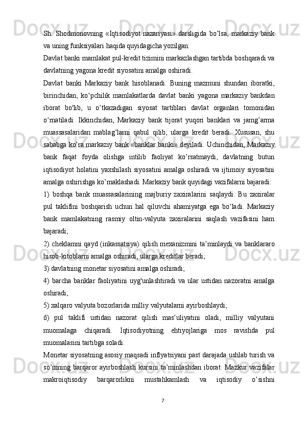 Sh.   Shodmonovning   «Iqtisodiyot   nazariyasi»   darsligida   bo’lsa,   markaziy   bank
va uning funksiyalari haqida quyidagicha yozilgan:
Davlat banki mamlakat pul-kredit tizimini markazlashgan tartibda boshqaradi va
davlatning yagona kredit siyosatini amalga oshiradi.
Davlat   banki   Markaziy   bank   hisoblanadi.   Buning   mazmuni   shundan   iboratki,
birinchidan,   ko pchilik   mamlakatlarda   davlat   banki   yagona   markaziy   bankdanʻ
iborat   bo'lib,   u   o’tkazadigan   siyosat   tartiblari   davlat   organlari   tomonidan
o rnatiladi.   Ikkinchidan,   Markaziy   bank   tijorat   yuqori   banklari   va   jamg’arma	
ʻ
muassasalaridan   mablag’larni   qabul   qilib,   ularga   kredit   beradi.   Xususan,   shu
sababga ko’ra markaziy bank «banklar banki» deyiladi. Uchinchidan, Markaziy
bank   faqat   foyda   olishga   intilib   faoliyat   ko’rsatmaydi,   davlatning   butun
iqtisodiyot   holatini   yaxshilash   siyosatini   amalga   oshiradi   va   ijtimoiy   siyosatini
amalga oshirishga ko’maklashadi. Markaziy bank quyidagi vazifalarni bajaradi: 
1)   boshqa   bank   muassasalarining   majburiy   zaxiralarini   saqlaydi.   Bu   zaxiralar
pul   taklifini   boshqarish   uchun   hal   qiluvchi   ahamiyatga   ega   bo ladi.   Markaziy	
ʻ
bank   mamlakatning   rasmiy   oltin-valyuta   zaxiralarini   saqlash   vazifasini   ham
bajaradi; 
2) cheklamni qayd (inkassatsiya) qilish mexanizmini ta’minlaydi va banklararo
hisob-kitoblarni amalga oshiradi, ularga kreditlar beradi;
3) davlatning monetar siyosatini amalga oshiradi; 
4)   barcha   banklar   faoliyatini   uyg'unlashtiradi   va   ular   ustidan   nazoratni   amalga
oshiradi;
5) xalqaro valyuta bozorlarida milliy valyutalarni ayirboshlaydi;
6)   pul   taklifi   ustidan   nazorat   qilish   mas’uliyatini   oladi,   milliy   valyutani
muomalaga   chiqaradi.   Iqtisodiyotning   ehtiyojlariga   mos   ravishda   pul
muomalasini tartibga soladi.
Monetar siyosatning asosiy maqsadi inflyatsiyani past darajada ushlab turish va
so’mning barqaror   ayirboshlash  kursini  ta’minlashdan  iborat. Mazkur  vazifalar
makroiqtisodiy   barqarorlikni   mustahkamlash   va   iqtisodiy   o’sishni
7