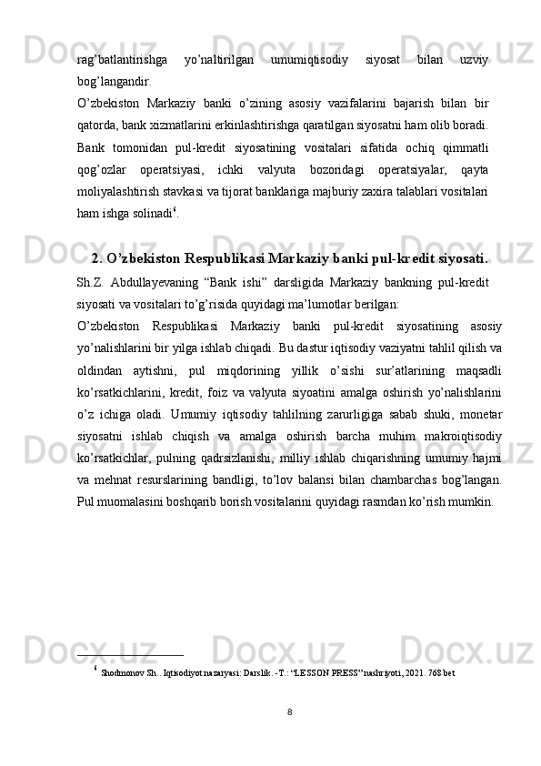 rag’batlantirishga   yo’naltirilgan   umumiqtisodiy   siyosat   bilan   uzviy
bog’langandir.
O’zbekiston   Markaziy   banki   o’zining   asosiy   vazifalarini   bajarish   bilan   bir
qatorda, bank xizmatlarini erkinlashtirishga qaratilgan siyosatni ham olib boradi.
Bank   tomonidan   pul-kredit   siyosatining   vositalari   sifatida   ochiq   qimmatli
qog’ozlar   operatsiyasi,   ichki   valyuta   bozoridagi   operatsiyalar,   qayta
moliyalashtirish stavkasi va tijorat banklariga majburiy zaxira talablari vositalari
ham ishga solinadi 6
.
2. O’zbekiston Respublikasi Markaziy banki pul-kredit siyosati.
Sh.Z.   Abdullayevaning   “Bank   ishi”   darsligida   Markaziy   bankning   pul-kredit
siyosati va vositalari to’g’risida quyidagi ma’lumotlar berilgan:
O’zbekiston   Respublikasi   Markaziy   banki   pul-kredit   siyosatining   asosiy
yo’nalishlarini bir yilga ishlab chiqadi. Bu dastur iqtisodiy vaziyatni tahlil qilish va
oldindan   aytishni,   pul   miqdorining   yillik   o’sishi   sur’atlarining   maqsadli
ko’rsatkichlarini,   kredit,   foiz   va   valyuta   siyoatini   amalga   oshirish   yo’nalishlarini
o’z   ichiga   oladi.   Umumiy   iqtisodiy   tahlilning   zarurligiga   sabab   shuki,   monetar
siyosatni   ishlab   chiqish   va   amalga   oshirish   barcha   muhim   makroiqtisodiy
ko’rsatkichlar,   pulning   qadrsizlanishi,   milliy   ishlab   chiqarishning   umumiy   hajmi
va   mehnat   resurslarining   bandligi,   to’lov   balansi   bilan   chambarchas   bog’langan.
Pul muomalasini boshqarib borish vositalarini quyidagi rasmdan ko’rish mumkin.
6
  Shodmonov Sh.. Iqtisodiyot nazaryasi: Darslik. -T.: “LESSON PRESS” nashriyoti, 2021. 768 bet
8