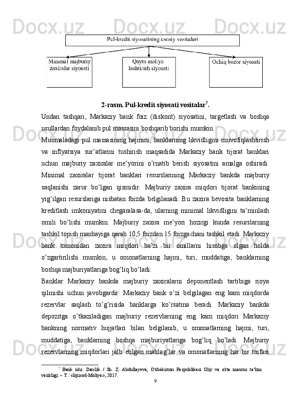 2-rasm. Pul-kredit siyosati vositalar 7
.
Undan   tashqari,   Markaziy   bank   foiz   (diskont)   siyosatini,   targetlash   va   boshqa
usullardan foydalanib pul massasini boshqarib borishi mumkin. 
Muomaladagi  pul  massasining  hajmini, banklarning likvidligini  muvofiqlashtirish
va   inflyatsiya   sur’atlarini   tushirish   maqsadida   Markaziy   bank   tijorat   banklari
uchun   majburiy   zaxiralar   me’yorini   o’rnatib   berish   siyosatini   amalga   oshiradi.
Minimal   zaxiralar   tijorat   banklari   resurslarining   Markaziy   bankda   majburiy
saqlanishi   zarur   bo’lgan   qismidir.   Majburiy   zaxira   miqdori   tijorat   bankining
yig’ilgan   resurslariga  nisbatan   foizda   belgilanadi.   Bu  zaxira   bevosita   banklarning
kreditlash   imkoniyatini   chegaralasa-da,   ularning   minimal   likvidligini   ta’minlash
omili   bo’lishi   mumkin.   Majburiy   zaxira   me’yori   hozirgi   kunda   resurslarning
tashkil topish manbayiga qarab 10,5 foizdan 15 foizgachani tashkil etadi. Markaziy
bank   tomonidan   zaxira   miqdori   ba’zi   bir   omillarni   hisobga   olgan   holda
o’zgartirilishi   mumkin,   u   omonatlarning   hajmi,   turi,   muddatiga,   banklarning
boshqa majburiyatlariga bog’liq bo’ladi.
Banklar   Markaziy   bankda   majburiy   zaxiralarni   deponentlash   tartibiga   rioya
qilinishi   uchun   javobgardir.   Markaziy   bank   o’zi   belgilagan   eng   kam   miqdorda
rezervlar   saqlash   to’g’risida   banklarga   ko’rsatma   beradi.   Markaziy   bankda
depozitga   o’tkaziladigan   majburiy   rezervlarning   eng   kam   miqdori   Markaziy
bankning   normativ   hujjatlari   bilan   belgilanib,   u   omonatlarning   hajmi,   turi,
muddatiga,   banklarning   boshqa   majburiyatlariga   bog’liq   bo’ladi.   Majburiy
rezervlarning   miqdorlari   jalb   etilgan   mablag’lar   va   omonatlarning   har   bir   toifasi
7
  Bank   ishi:   Darslik   /   Sh.   Z.   Abdullayeva;   O'zbekiston   Respublikasi   Oliy   va   o'rta   maxsus   ta‘lim
vazirligi. – T.: «Iqtisod-Moliya», 2017.
9