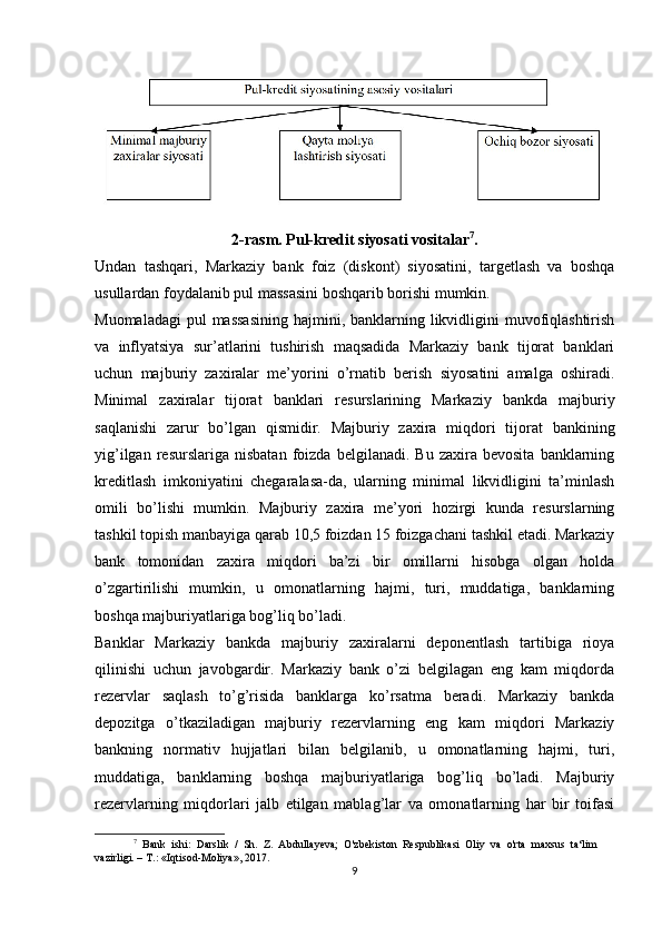 2-rasm. Pul-kredit siyosati vositalar 7
.
Undan   tashqari,   Markaziy   bank   foiz   (diskont)   siyosatini,   targetlash   va   boshqa
usullardan foydalanib pul massasini boshqarib borishi mumkin. 
Muomaladagi  pul  massasining  hajmini, banklarning likvidligini  muvofiqlashtirish
va   inflyatsiya   sur’atlarini   tushirish   maqsadida   Markaziy   bank   tijorat   banklari
uchun   majburiy   zaxiralar   me’yorini   o’rnatib   berish   siyosatini   amalga   oshiradi.
Minimal   zaxiralar   tijorat   banklari   resurslarining   Markaziy   bankda   majburiy
saqlanishi   zarur   bo’lgan   qismidir.   Majburiy   zaxira   miqdori   tijorat   bankining
yig’ilgan   resurslariga  nisbatan   foizda   belgilanadi.   Bu  zaxira   bevosita   banklarning
kreditlash   imkoniyatini   chegaralasa-da,   ularning   minimal   likvidligini   ta’minlash
omili   bo’lishi   mumkin.   Majburiy   zaxira   me’yori   hozirgi   kunda   resurslarning
tashkil topish manbayiga qarab 10,5 foizdan 15 foizgachani tashkil etadi. Markaziy
bank   tomonidan   zaxira   miqdori   ba’zi   bir   omillarni   hisobga   olgan   holda
o’zgartirilishi   mumkin,   u   omonatlarning   hajmi,   turi,   muddatiga,   banklarning
boshqa majburiyatlariga bog’liq bo’ladi.
Banklar   Markaziy   bankda   majburiy   zaxiralarni   deponentlash   tartibiga   rioya
qilinishi   uchun   javobgardir.   Markaziy   bank   o’zi   belgilagan   eng   kam   miqdorda
rezervlar   saqlash   to’g’risida   banklarga   ko’rsatma   beradi.   Markaziy   bankda
depozitga   o’tkaziladigan   majburiy   rezervlarning   eng   kam   miqdori   Markaziy
bankning   normativ   hujjatlari   bilan   belgilanib,   u   omonatlarning   hajmi,   turi,
muddatiga,   banklarning   boshqa   majburiyatlariga   bog’liq   bo’ladi.   Majburiy
rezervlarning   miqdorlari   jalb   etilgan   mablag’lar   va   omonatlarning   har   bir   toifasi
7
  Bank   ishi:   Darslik   /   Sh.   Z.   Abdullayeva;   O'zbekiston   Respublikasi   Oliy   va   o'rta   maxsus   ta‘lim
vazirligi. – T.: «Iqtisod-Moliya», 2017.
9 