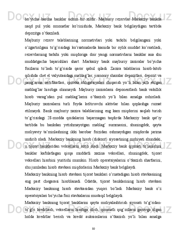 bo’yicha   barcha   banklar   uchun   bir   xildir.   Majburiy   rezervlar   Markaziy   bankda
naqd   pul   yoki   omonatlar   ko’rinishida,   Markaziy   bank   belgilaydigan   tartibda
depozitga o’tkaziladi.
Majburiy   rezerv   talablarining   normativlari   yoki   tarkibi   belgilangani   yoki
o’zgartirilgani   to’g’risidagi   ko’rsatmalarda   kamida   bir   oylik   muddat   ko’rsatiladi,
rezervlarning   tarkibi   yoki   miqdoriga   doir   yangi   normativlarni   banklar   ana   shu
muddatgacha   bajarishlari   shart.   Markaziy   bank   majburiy   zaxiralar   bo’yicha
foizlarni   to’lash   to’g’risida   qaror   qabul   qiladi.   Zaxira   talablarini   hisob-kitob
qilishda chet el valyutasidagi mablag ’ lar, jismoniy shaxslar depozitlari, depozit va
jamg ’ arma   sertifikatlari,   ipoteka   obligatsiyalari   chiqarish   yo ’ li   bilan   jalb   etilgan
mablag ’ lar   hisobga   olinmaydi.   Majburiy   zaxiralarni   deponentlash   bank   vakillik
hisob   varag ’ idan   pul   mablag ’ larini   o ’ tkazish   yo ’ li   bilan   amalga   oshiriladi.
Majburiy   zaxiralarni   turli   foyda   keltiruvchi   aktivlar   bilan   qoplashga   ruxsat
etilmaydi.   Bank   majburiy   zaxira   talablarining   eng   kam   miqdorini   saqlab   turish
to ’ g ’ risidagi   28-modda   qoidalarini   bajarmagan   taqdirda   Markaziy   bank   qat’iy
tartibda   bu   bankdan   yetishmayotgan   mablag’   summasini,   shuningdek,   qayta
moliyaviy   ta’minlashning   ikki   barobar   foizidan   oshmaydigan   miqdorda   jarima
undirib oladi. Markaziy bankning hisob (diskont) siyosatining mohiyati shundaki,
u   tijorat   banklaridan   veksellarni   sotib   oladi.   Markaziy   bank   qiymati   to’lanishini
banklar   kafolatlagan   qisqa   muddatli   xazina   veksellari,   shuningdek,   tijorat
veksellari   hisobini   yuritishi   mumkin.   Hisob   operatsiyalarini   o’tkazish   shartlarini,
shu jumladan hisob stavkasi miqdorlarini Markaziy bank belgilaydi.
Markaziy bankning hisob stavkasi tijorat banklari o’rnatadigan hisob stavkasining
eng   past   chegarasi   hisoblanadi.   Odatda,   tijorat   banklarining   hisob   stavkasi
Markaziy   bankning   hisob   stavkasidan   yuqori   bo’ladi.   Markaziy   bank   o’z
operatsiyalari bo’yicha foiz stavkalarini mustaqil belgilaydi.
Markaziy   bankning   tijorat   banklarini   qayta   moliyalashtirish   siyosati   to’g’ridan-
to’g’ri   kreditlash,   veksellarni   hisobga   olish,   qimmatli   qog’ozlarni   garovga   olgan
holda   kreditlar   berish   va   kredit   auksionlarini   o’tkazish   yo’li   bilan   amalga
10