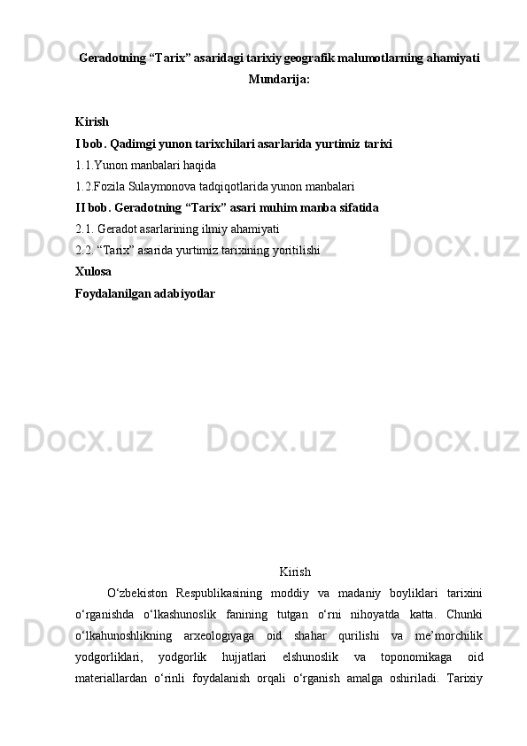 Geradotning “Tarix” asaridagi tarixiy geografik malumotlarning ahamiyati
Mundarija:
Kirish
I bob. Qadimgi yunon tarixchilari asarlarida yurtimiz tarixi
1.1.Yunon manbalari haqida
1.2.Fozila Sulaymonova tadqiqotlarida yunon manbalari
II bob. Geradotning “Tarix” asari muhim manba sifatida
2.1. Geradot asarlarining ilmiy ahamiyati
2.2. “Tarix” asarida yurtimiz tarixining yoritilishi
Xulosa
Foydalanilgan adabiyotlar
Kirish
O‘zbekiston   Respublikasining   moddiy   va   madaniy   boyliklari   tarixini
o‘rganishda   o‘lkashunoslik   fanining   tutgan   o‘rni   nihoyatda   katta.   Chunki
o‘lkahunoshlikning   arxeologiyaga   oid   shahar   qurilishi   va   me’morchilik
yodgorliklari,   yodgorlik   hujjatlari   elshunoslik   va   toponomikaga   oid
materiallardan   o‘rinli   foydalanish   orqali   o‘rganish   amalga   oshiriladi.   Tarixiy 