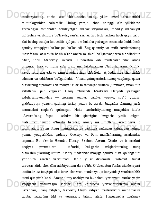 madaniyatning   ancha   erta,   bir   necha   ming   yillar   avval   shakllanishi
ta’minlaganidan   dalolatdir.   Uning   yorqin   isboti   so‘nggi   o‘n   yilliklarda
arxeologlar   tomonidan   ochilayotgan   shahar   vayronalari,   moddiy   madaniyat
qoldiqlari   va   ibtidoiy   bo‘lsa-da,   san’at   asarlaridir.Hech   qachon   hech   qaysi   xalq,
elat boshqa xalqlardan uzilib  qolgan, o‘z holicha yashagan emas, aks holda hech
qanday   taraqqiyot   bo‘lmagan   bo‘lar   edi.   Eng   qadimiy   va   antik   davrlardauzoq
masofalarni ot-ulovda bosib o‘tish ancha mushkul bo‘lganvaqtlarda ajdodlarimiz
Misr,   Bobil,   Markaziy   Gretsiya,   Yunoniston   kabi   mintaqalar   bilan   aloqa
qilganlar.   Ipak   yo‘lining   ko‘p   qismi   mamlakatimizdan   o‘tishi   hunarmandchilik,
savdo-sotiqning   erta   va   keng   rivojlanishiga   olib   keldi.   Ajdodlarimiz   shunchalik
ishchan   va   uddaburo   bo‘lganlarki,     Vizantiyaimperatorlariuzoq   vaqtlarga   qadar
o‘zlarining diplomatik va moliya ishlariga samarqandliklarni, umuman, vatanimiz
vakillarini   jalb   etganlar.   Uzoq   o‘tmishda   Markaziy   Osiyoda   yashagan
xalqlarningyozuvlari   —   xorazm   yozuvi,   parfiya   yozuvi,   sug‘d   yozuvi,
grekbaqtriya   yozuvi,   qadimgi   turkiy   yozuv   bo‘lsa-da,   bizgacha   ularning   yirik
namunalari   saqlanib   qolmagan.   Hatto   zardushtiylikning   muqaddas   kitobi
"Avesto"ning   faqat     uchdan   bir   qismigina   bizgacha   yetib   kelgan.
Vatanimizninguzoq   o‘tmishi   haqidagi   asosiy   ma’lumotlarni   arxeologiya   3
topilmalari,   Yaqin   Sharq   mamlakatlarida   qadimda   yashagan   xalqlardan   qolgan
yozma   yodgorliklar,   qadimiy   Gretsiya   va   Rim   mualliflarining   asarlaridan
topamiz.   Bu   o‘rinda   Herodot,   Ktesiy,   Strabon,   Arrian,   Diodor   va   b.   asarlari
beqiyos   qimmatlidir.     Afsuski,   haligacha   xalqlarimizning   uzoq
o‘tmishini,ularning   umum   insoniy   madaniyat   rivojiga   qanday   hissa   qo‘shganini
yorituvchi   asarlar   yaratilmadi.   Ko‘p   yillar   davomida   Toshkent   Davlat
universitetida chet ellar adabiyotidan dars o‘tib, O‘zbekiston Fanlar akademiyasi
institutlarida tadqiqot olib borar ekanman, madaniyat, adabiyotdagi mushtaraklik
meni qiziqtirib keldi. Ammo ilmiy adabiyotda bu holatni yorituvchi asarlar yaqin
vaqtgacha   yozilmagan.   Borlari   ham   ko‘pincha   yevropotsentrizm   nuqtai
nazaridan,   Sharq   xalqlari,   Markaziy   Osiyo   xalqlari   madaniyatini   mensimaslik
nuqtai   nazaridan   fakt   va   voqealarni   talqin   qiladi.   Hanuzgacha   markaziy 