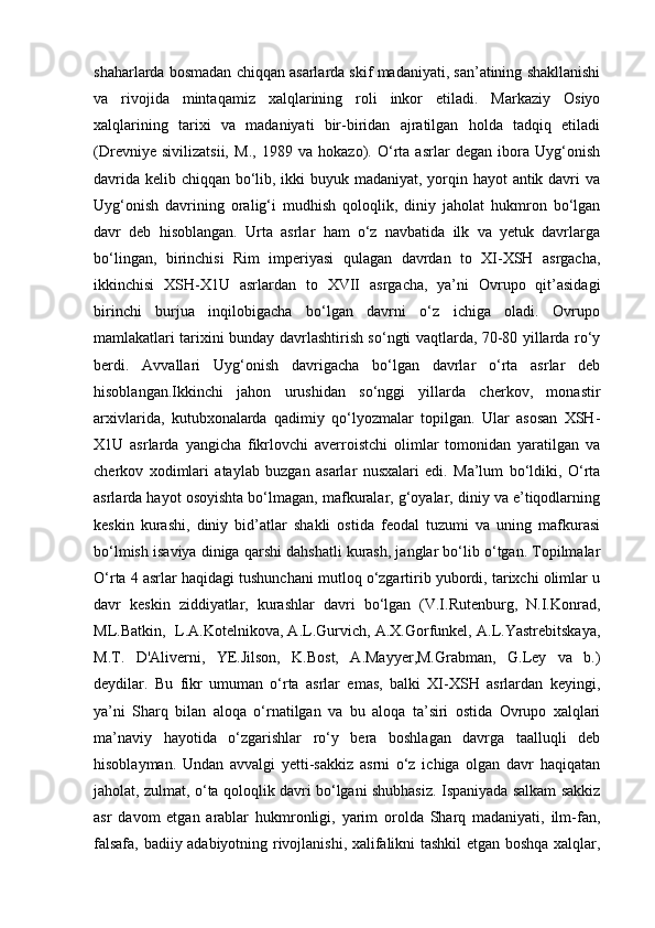 shaharlarda bosmadan chiqqan asarlarda skif madaniyati, san’atining shakllanishi
va   rivojida   mintaqamiz   xalqlarining   roli   inkor   etiladi.   Markaziy   Osiyo
xalqlarining   tarixi   va   madaniyati   bir-biridan   ajratilgan   holda   tadqiq   etiladi
(Drevniye   sivilizatsii,   M.,   1989   va   hokazo).   O‘rta   asrlar   degan   ibora   Uyg‘onish
davrida kelib chiqqan bo‘lib, ikki  buyuk madaniyat, yorqin hayot antik davri va
Uyg‘onish   davrining   oralig‘i   mudhish   qoloqlik,   diniy   jaholat   hukmron   bo‘lgan
davr   deb   hisoblangan.   Urta   asrlar   ham   o‘z   navbatida   ilk   va   yetuk   davrlarga
bo‘lingan,   birinchisi   Rim   imperiyasi   qulagan   davrdan   to   XI-XSH   asrgacha,
ikkinchisi   XSH-X1U   asrlardan   to   XVII   asrgacha,   ya’ni   Ovrupo   qit’asidagi
birinchi   burjua   inqilobigacha   bo‘lgan   davrni   o‘z   ichiga   oladi.   Ovrupo
mamlakatlari tarixini bunday davrlashtirish so‘ngti vaqtlarda, 70-80 yillarda ro‘y
berdi.   Avvallari   Uyg‘onish   davrigacha   bo‘lgan   davrlar   o‘rta   asrlar   deb
hisoblangan.Ikkinchi   jahon   urushidan   so‘nggi   yillarda   cherkov,   monastir
arxivlarida,   kutubxonalarda   qadimiy   qo‘lyozmalar   topilgan.   Ular   asosan   XSH-
X1U   asrlarda   yangicha   fikrlovchi   averroistchi   olimlar   tomonidan   yaratilgan   va
cherkov   xodimlari   ataylab   buzgan   asarlar   nusxalari   edi.   Ma’lum   bo‘ldiki,   O‘rta
asrlarda hayot osoyishta bo‘lmagan, mafkuralar, g‘oyalar, diniy va e’tiqodlarning
keskin   kurashi,   diniy   bid’atlar   shakli   ostida   feodal   tuzumi   va   uning   mafkurasi
bo‘lmish isaviya diniga qarshi dahshatli kurash, janglar bo‘lib o‘tgan. Topilmalar
O‘rta 4 asrlar haqidagi tushunchani mutloq o‘zgartirib yubordi, tarixchi olimlar u
davr   keskin   ziddiyatlar,   kurashlar   davri   bo‘lgan   (V.I.Rutenburg,   N.I.Konrad,
ML.Batkin,  L.A.Kotelnikova, A.L.Gurvich, A.X.Gorfunkel, A.L.Yastrebitskaya,
M.T.   D'Aliverni,   YE.Jilson,   K.Bost,   A.Mayyer,M.Grabman,   G.Ley   va   b.)
deydilar.   Bu   fikr   umuman   o‘rta   asrlar   emas,   balki   XI-XSH   asrlardan   keyingi,
ya’ni   Sharq   bilan   aloqa   o‘rnatilgan   va   bu   aloqa   ta’siri   ostida   Ovrupo   xalqlari
ma’naviy   hayotida   o‘zgarishlar   ro‘y   bera   boshlagan   davrga   taalluqli   deb
hisoblayman.   Undan   avvalgi   yetti-sakkiz   asrni   o‘z   ichiga   olgan   davr   haqiqatan
jaholat, zulmat, o‘ta qoloqlik davri bo‘lgani shubhasiz. Ispaniyada salkam sakkiz
asr   davom   etgan   arablar   hukmronligi,   yarim   orolda   Sharq   madaniyati,   ilm-fan,
falsafa, badiiy adabiyotning rivojlanishi, xalifalikni tashkil etgan boshqa xalqlar, 