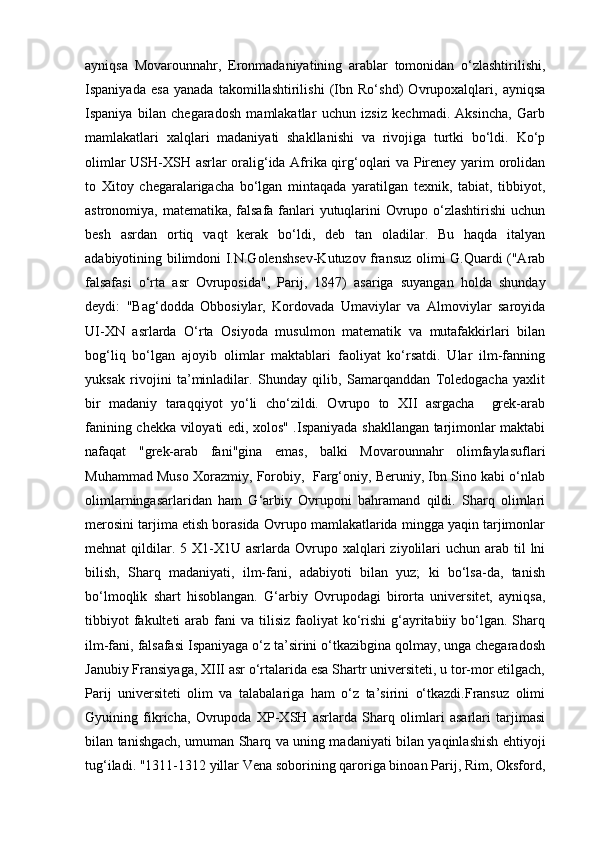 ayniqsa   Movarounnahr,   Eronmadaniyatining   arablar   tomonidan   o‘zlashtirilishi,
Ispaniyada   esa   yanada   takomillashtirilishi   (Ibn   Ro‘shd)   Ovrupoxalqlari,   ayniqsa
Ispaniya   bilan   chegaradosh   mamlakatlar   uchun   izsiz   kechmadi.   Aksincha,   Garb
mamlakatlari   xalqlari   madaniyati   shakllanishi   va   rivojiga   turtki   bo‘ldi.   Ko‘p
olimlar USH-XSH asrlar oralig‘ida Afrika qirg‘oqlari va Pireney yarim orolidan
to   Xitoy   chegaralarigacha   bo‘lgan   mintaqada   yaratilgan   texnik,   tabiat,   tibbiyot,
astronomiya, matematika, falsafa fanlari yutuqlarini  Ovrupo o‘zlashtirishi  uchun
besh   asrdan   ortiq   vaqt   kerak   bo‘ldi,   deb   tan   oladilar.   Bu   haqda   italyan
adabiyotining bilimdoni I.N.Golenshsev-Kutuzov fransuz olimi G.Quardi ("Arab
falsafasi   o‘rta   asr   Ovruposida",   Parij,   1847)   asariga   suyangan   holda   shunday
deydi:   "Bag‘dodda   Obbosiylar,   Kordovada   Umaviylar   va   Almoviylar   saroyida
UI-XN   asrlarda   O‘rta   Osiyoda   musulmon   matematik   va   mutafakkirlari   bilan
bog‘liq   bo‘lgan   ajoyib   olimlar   maktablari   faoliyat   ko‘rsatdi.   Ular   ilm-fanning
yuksak   rivojini   ta’minladilar.   Shunday   qilib,   Samarqanddan   Toledogacha   yaxlit
bir   madaniy   taraqqiyot   yo‘li   cho‘zildi.   Ovrupo   to   XII   asrgacha     grek-arab
fanining chekka viloyati edi, xolos" .Ispaniyada shakllangan tarjimonlar maktabi
nafaqat   "grek-arab   fani"gina   emas,   balki   Movarounnahr   olimfaylasuflari
Muhammad Muso Xorazmiy, Forobiy,  Farg‘oniy, Beruniy, Ibn Sino kabi o‘nlab
olimlarningasarlaridan   ham   G‘arbiy   Ovruponi   bahramand   qildi.   Sharq   olimlari
merosini tarjima etish borasida Ovrupo mamlakatlarida mingga yaqin tarjimonlar
mehnat  qildilar. 5  X1-X1U asrlarda  Ovrupo  xalqlari  ziyolilari  uchun  arab til  lni
bilish,   Sharq   madaniyati,   ilm-fani,   adabiyoti   bilan   yuz;   ki   bo‘lsa-da,   tanish
bo‘lmoqlik   shart   hisoblangan.   G‘arbiy   Ovrupodagi   birorta   universitet,   ayniqsa,
tibbiyot   fakulteti  arab fani   va tilisiz  faoliyat  ko‘rishi  g‘ayritabiiy  bo‘lgan.  Sharq
ilm-fani, falsafasi Ispaniyaga o‘z ta’sirini o‘tkazibgina qolmay, unga chegaradosh
Janubiy Fransiyaga, XIII asr o‘rtalarida esa Shartr universiteti, u tor-mor etilgach,
Parij   universiteti   olim   va   talabalariga   ham   o‘z   ta’sirini   o‘tkazdi.Fransuz   olimi
Gyuining   fikricha,   Ovrupoda   XP-XSH   asrlarda   Sharq   olimlari   asarlari   tarjimasi
bilan tanishgach, umuman Sharq va uning madaniyati bilan yaqinlashish ehtiyoji
tug‘iladi. "1311-1312 yillar Vena soborining qaroriga binoan Parij, Rim, Oksford, 