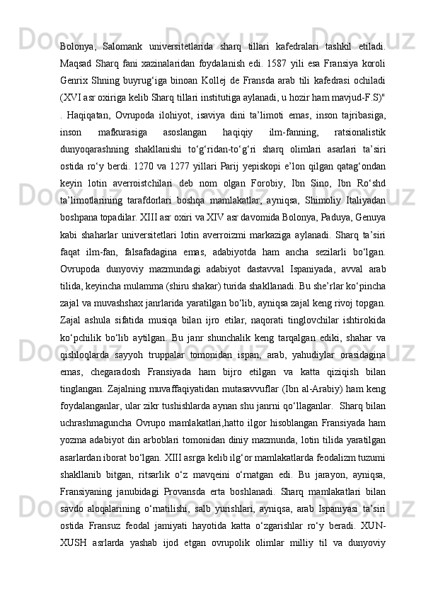 Bolonya,   Salomank   universitetlarida   sharq   tillari   kafedralari   tashkil   etiladi.
Maqsad   Sharq   fani   xazinalaridan   foydalanish   edi.   1587   yili   esa   Fransiya   koroli
Genrix   Shning   buyrug‘iga   binoan   Kollej   de   Fransda   arab   tili   kafedrasi   ochiladi
(XVI asr oxiriga kelib Sharq tillari institutiga aylanadi, u hozir ham mavjud-F.S)"
.   Haqiqatan,   Ovrupoda   ilohiyot,   isaviya   dini   ta’limoti   emas,   inson   tajribasiga,
inson   mafkurasiga   asoslangan   haqiqiy   ilm-fanning,   ratsionalistik
dunyoqarashning   shakllanishi   to‘g‘ridan-to‘g‘ri   sharq   olimlari   asarlari   ta’siri
ostida  ro‘y  berdi.  1270  va  1277  yillari   Parij  yepiskopi   e’lon  qilgan  qatag‘ondan
keyin   lotin   averroistchilari   deb   nom   olgan   Forobiy,   Ibn   Sino,   Ibn   Ro‘shd
ta’limotlarining   tarafdorlari   boshqa   mamlakatlar,   ayniqsa,   Shimoliy   Italiyadan
boshpana topadilar. XIII asr oxiri va XIV asr davomida Bolonya, Paduya, Genuya
kabi   shaharlar   universitetlari   lotin   averroizmi   markaziga   aylanadi.   Sharq   ta’siri
faqat   ilm-fan,   falsafadagina   emas,   adabiyotda   ham   ancha   sezilarli   bo‘lgan.
Ovrupoda   dunyoviy   mazmundagi   adabiyot   dastavval   Ispaniyada,   avval   arab
tilida, keyincha mulamma (shiru shakar) turida shakllanadi. Bu she’rlar ko‘pincha
zajal va muvashshax janrlarida yaratilgan bo‘lib, ayniqsa zajal keng rivoj topgan.
Zajal   ashula   sifatida   musiqa   bilan   ijro   etilar,   naqorati   tinglovchilar   ishtirokida
ko‘pchilik   bo‘lib   aytilgan.   Bu   janr   shunchalik   keng   tarqalgan   ediki,   shahar   va
qishloqlarda   sayyoh   truppalar   tomonidan   ispan,   arab,   yahudiylar   orasidagina
emas,   chegaradosh   Fransiyada   ham   bijro   etilgan   va   katta   qiziqish   bilan
tinglangan. Zajalning muvaffaqiyatidan mutasavvuflar (Ibn al-Arabiy) ham keng
foydalanganlar, ular zikr tushishlarda aynan shu janrni qo‘llaganlar.   Sharq bilan
uchrashmaguncha   Ovrupo   mamlakatlari,hatto   ilgor   hisoblangan   Fransiyada   ham
yozma adabiyot din arboblari tomonidan diniy mazmunda, lotin tilida yaratilgan
asarlardan iborat bo‘lgan. XIII asrga kelib ilg‘or mamlakatlarda feodalizm tuzumi
shakllanib   bitgan,   ritsarlik   o‘z   mavqeini   o‘rnatgan   edi.   Bu   jarayon,   ayniqsa,
Fransiyaning   janubidagi   Provansda   erta   boshlanadi.   Sharq   mamlakatlari   bilan
savdo   aloqalarining   o‘rnatilishi,   salb   yurishlari,   ayniqsa,   arab   Ispaniyasi   ta’siri
ostida   Fransuz   feodal   jamiyati   hayotida   katta   o‘zgarishlar   ro‘y   beradi.   XUN-
XUSH   asrlarda   yashab   ijod   etgan   ovrupolik   olimlar   milliy   til   va   dunyoviy 