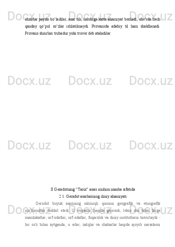 shoirlar paydo bo‘ladilar, asar tili, uslubiga katta ahamiyat beriladi, she’rda hech
qanday   qo‘pol   so‘zlar   ishlatilmaydi.   Provansda   adabiy   til   ham   shakllanadi.
Provans shoirlari trubadur yoki truver deb ataladilar. 
II Geradotning “Tarix” asari muhim manba sifatida
2.1. Geradot asarlarining ilmiy ahamiyati
Gerodot   buyuk   asarining   salmoqli   qismini   geografik   va   etnografik
ma’lumotlar   tashkil   etadi.   U   voqealar   haqida   gapiradi,   lekin   shu   bilan   birga
mamlakatlar, urf-odatlar, urf-odatlar, fuqarolik va diniy institutlarni  tasvirlaydi  -
bir   so'z   bilan   aytganda,   u   erlar,   xalqlar   va   shaharlar   haqida   ajoyib   narsalarni 