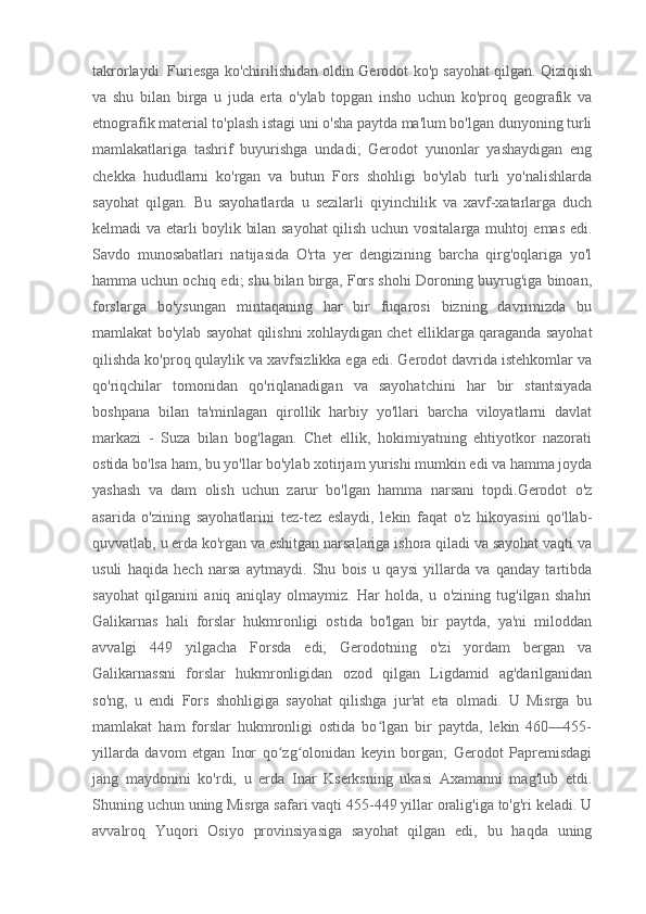 takrorlaydi. Furiesga ko'chirilishidan oldin Gerodot ko'p sayohat qilgan. Qiziqish
va   shu   bilan   birga   u   juda   erta   o'ylab   topgan   insho   uchun   ko'proq   geografik   va
etnografik material to'plash istagi uni o'sha paytda ma'lum bo'lgan dunyoning turli
mamlakatlariga   tashrif   buyurishga   undadi;   Gerodot   yunonlar   yashaydigan   eng
chekka   hududlarni   ko'rgan   va   butun   Fors   shohligi   bo'ylab   turli   yo'nalishlarda
sayohat   qilgan.   Bu   sayohatlarda   u   sezilarli   qiyinchilik   va   xavf-xatarlarga   duch
kelmadi va etarli boylik bilan sayohat qilish uchun vositalarga muhtoj emas edi.
Savdo   munosabatlari   natijasida   O'rta   yer   dengizining   barcha   qirg'oqlariga   yo'l
hamma uchun ochiq edi; shu bilan birga, Fors shohi Doroning buyrug'iga binoan,
forslarga   bo'ysungan   mintaqaning   har   bir   fuqarosi   bizning   davrimizda   bu
mamlakat bo'ylab sayohat qilishni xohlaydigan chet elliklarga qaraganda sayohat
qilishda ko'proq qulaylik va xavfsizlikka ega edi. Gerodot davrida istehkomlar va
qo'riqchilar   tomonidan   qo'riqlanadigan   va   sayohatchini   har   bir   stantsiyada
boshpana   bilan   ta'minlagan   qirollik   harbiy   yo'llari   barcha   viloyatlarni   davlat
markazi   -   Suza   bilan   bog'lagan.   Chet   ellik,   hokimiyatning   ehtiyotkor   nazorati
ostida bo'lsa ham, bu yo'llar bo'ylab xotirjam yurishi mumkin edi va hamma joyda
yashash   va   dam   olish   uchun   zarur   bo'lgan   hamma   narsani   topdi.Gerodot   o'z
asarida   o'zining   sayohatlarini   tez-tez   eslaydi,   lekin   faqat   o'z   hikoyasini   qo'llab-
quvvatlab, u erda ko'rgan va eshitgan narsalariga ishora qiladi va sayohat vaqti va
usuli   haqida   hech   narsa   aytmaydi.   Shu   bois   u   qaysi   yillarda   va   qanday   tartibda
sayohat   qilganini   aniq   aniqlay   olmaymiz.   Har   holda,   u   o'zining   tug'ilgan   shahri
Galikarnas   hali   forslar   hukmronligi   ostida   bo'lgan   bir   paytda,   ya'ni   miloddan
avvalgi   449   yilgacha   Forsda   edi;   Gerodotning   o'zi   yordam   bergan   va
Galikarnassni   forslar   hukmronligidan   ozod   qilgan   Ligdamid   ag'darilganidan
so'ng,   u   endi   Fors   shohligiga   sayohat   qilishga   jur'at   eta   olmadi.   U   Misrga   bu
mamlakat   ham   forslar   hukmronligi   ostida   bo lgan   bir   paytda,   lekin   460—455-ʻ
yillarda   davom   etgan   Inor   qo zg olonidan   keyin   borgan;   Gerodot   Papremisdagi	
ʻ ʻ
jang   maydonini   ko'rdi,   u   erda   Inar   Kserksning   ukasi   Axamanni   mag'lub   etdi.
Shuning uchun uning Misrga safari vaqti 455-449 yillar oralig'iga to'g'ri keladi. U
avvalroq   Yuqori   Osiyo   provinsiyasiga   sayohat   qilgan   edi,   bu   haqda   uning 