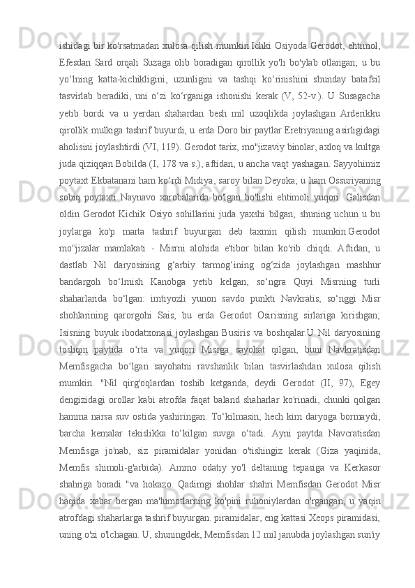 ishidagi bir ko'rsatmadan xulosa qilish mumkin.Ichki Osiyoda Gerodot, ehtimol,
Efesdan   Sard   orqali   Suzaga   olib   boradigan   qirollik   yo'li   bo'ylab   otlangan;   u   bu
yo‘lning   katta-kichikligini,   uzunligini   va   tashqi   ko‘rinishini   shunday   batafsil
tasvirlab   beradiki,   uni   o‘zi   ko‘rganiga   ishonishi   kerak   (V,   52-v.).   U   Susagacha
yetib   bordi   va   u   yerdan   shahardan   besh   mil   uzoqlikda   joylashgan   Arderikku
qirollik mulkiga tashrif buyurdi, u erda Doro bir paytlar Eretriyaning asirligidagi
aholisini joylashtirdi (VI, 119). Gerodot tarix, mo''jizaviy binolar, axloq va kultga
juda qiziqqan Bobilda (I, 178 va s.), aftidan, u ancha vaqt yashagan. Sayyohimiz
poytaxt Ekbatanani ham ko‘rdi   Midiya , saroy bilan   Deyoka ; u ham Ossuriyaning
sobiq   poytaxti   Naynavo   xarobalarida   bo'lgan   bo'lishi   ehtimoli   yuqori.   Galisdan
oldin   Gerodot   Kichik   Osiyo   sohillarini   juda   yaxshi   bilgan;   shuning   uchun   u   bu
joylarga   ko'p   marta   tashrif   buyurgan   deb   taxmin   qilish   mumkin.Gerodot
mo''jizalar   mamlakati   -   Misrni   alohida   e'tibor   bilan   ko'rib   chiqdi.   Aftidan,   u
dastlab   Nil   daryosining   g‘arbiy   tarmog‘ining   og‘zida   joylashgan   mashhur
bandargoh   bo‘lmish   Kanobga   yetib   kelgan,   so‘ngra   Quyi   Misrning   turli
shaharlarida   bo‘lgan:   imtiyozli   yunon   savdo   punkti   Navkratis,   so‘nggi   Misr
shohlarining   qarorgohi   Sais,   bu   erda   Gerodot   Osirisning   sirlariga   kirishgan;
Isisning   buyuk   ibodatxonasi   joylashgan   Busiris   va   boshqalar.U   Nil   daryosining
toshqin   paytida   o rta   va   yuqori   Misrga   sayohat   qilgan,   buni   Navkratisdanʻ
Memfisgacha   bo lgan   sayohatni   ravshanlik   bilan   tasvirlashdan   xulosa   qilish
ʻ
mumkin.   "Nil   qirg'oqlardan   toshib   ketganda,   deydi   Gerodot   (II,   97),   Egey
dengizidagi   orollar   kabi   atrofda   faqat   baland   shaharlar   ko'rinadi,   chunki   qolgan
hamma  narsa   suv   ostida   yashiringan.   To‘kilmasin,   hech   kim   daryoga   bormaydi,
barcha   kemalar   tekislikka   to‘kilgan   suvga   o‘tadi.   Ayni   paytda   Navcratisdan
Memfisga   jo'nab,   siz   piramidalar   yonidan   o'tishingiz   kerak   (Giza   yaqinida,
Memfis   shimoli-g'arbida).   Ammo   odatiy   yo'l   deltaning   tepasiga   va   Kerkasor
shahriga   boradi   "va   hokazo.   Qadimgi   shohlar   shahri   Memfisdan   Gerodot   Misr
haqida   xabar   bergan   ma'lumotlarning   ko'pini   ruhoniylardan   o'rgangan,   u   yaqin
atrofdagi shaharlarga tashrif buyurgan. piramidalar, eng kattasi Xeops piramidasi,
uning o'zi o'lchagan. U, shuningdek, Memfisdan 12 mil janubda joylashgan sun'iy 