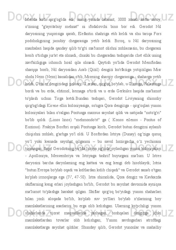 Merida   ko'li   qirg'og'ida   edi,   uning   yonida   labirint,   3000   xonali   katta   saroy,
o'zining   "g'ayritabiiy   mehnat"   ni   ifodalovchi   bino   bor   edi.   Gerodot   Nil
daryosining   yuqorisiga   qarab,   Elefantin   shahriga   etib   keldi   va   shu   tariqa   Fors
podsholigining   janubiy   chegarasiga   yetib   keldi.   Biroq,   u   Nil   daryosining
manbalari haqida qanday qilib to'g'ri ma'lumot olishni xohlamasin, bu chegarani
kesib o'tishga jur'at eta olmadi, chunki bu chegaradan tashqarida chet ellik uning
xavfsizligiga   ishonch   hosil   qila   olmadi.   Qaytish   yo'lida   Gerodot   Memfisdan
sharqqa   borib,   Nil   daryosidan   Arab   (Qizil)   dengizi   ko'rfaziga   yotqizilgan   Misr
shohi Nexo (Nexo) kanalidan o'tib, Misrning sharqiy chegarasiga - shaharga yetib
keldi. O'rta er dengizidagi pelusiy. U erdan, qirg'oq bo'ylab, u G'azoga, Falastinga
bordi   va   bu   erda,   ehtimol,   kemaga   o'tirdi   va   u   erda   Gerkules   haqida   ma'lumot
to'plash   uchun   Tirga   ketdi.Bundan   tashqari,   Gerodot   Liviyaning   shimoliy
qirg'og'idagi Kirene ellin koloniyasiga, so'ngra Qora dengizga - qirg'oqlari yunon
koloniyalari  bilan o'ralgan Pontusga  maxsus  sayohat  qildi  va  natijada "noto'g'ri"
bo'lib   qoldi.   (Linos   linos)   "mehmondo'st"   ga   (   Konos   eilenos   -   Pontus   of
Euxinus). Frakiya Bosfori orqali Pontusga kirib, Gerodot butun dengizni aylanib
chiqishni   xohlab,   g'arbga   yo'l   oldi.   U   Bosfordan   Istriya   (Dunay)   og ziga   quruqʻ
yo l   yoki   kemada   sayohat   qilganmi   –   bu   savol   hozirgacha   o z   yechimini	
ʻ ʻ
topmagan; faqat Gerodotning yo'lda Istriya og'zida joylashgan yunon koloniyalari
-   Apolloniya,   Messembriya   va   Istriyaga   tashrif   buyurgani   ma'lum.   U   Istres
daryosini   barcha   daryolarning   eng   kattasi   va   eng   kengi   deb   hisoblaydi;   Istria
"butun Evropa bo'ylab oqadi va keltlardan kelib chiqadi" va Gerodot sanab o'tgan
ko'plab   irmoqlarga   ega   (IV,   47-50).   Istra   shimolida,   Qora   dengiz   va   Kavkazda
skiflarning   keng   erlari   joylashgan   bo'lib,   Gerodot   bu   sayohat   davomida   ayniqsa
ma'lumot   to'plashga   harakat   qilgan.   Skiflar   qirg'oq   bo'yidagi   yunon   shaharlari
bilan   jonli   aloqada   bo'lib,   ko'plab   suv   yo'llari   bo'ylab   o'zlarining   boy
mamlakatlarining   asarlarini   bu   erga   olib   kelishgan.   Ularning   ko'pchiligi   yunon
shaharlarida   tijorat   maqsadlarida   yashagan,   boshqalari   dengizga   ichki
mamlakatlardan   tovarlar   olib   kelishgan;   Yunon   savdogarlari   atrofdagi
mamlakatlarga   sayohat   qildilar.   Shunday   qilib,   Gerodot   yunonlar   va   mahalliy 