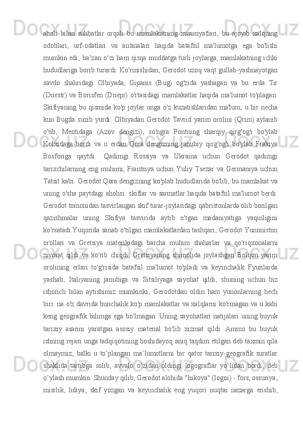 aholi   bilan   suhbatlar   orqali   bu   mamlakatning   xususiyatlari,   bu   ajoyib   xalqning
odoblari,   urf-odatlari   va   an'analari   haqida   batafsil   ma'lumotga   ega   bo'lishi
mumkin edi; ba’zan o‘zi ham qisqa muddatga turli joylarga, mamlakatning ichki
hududlariga borib turardi. Ko'rinishidan, Gerodot uzoq vaqt gullab-yashnayotgan
savdo   shahridagi   Olbiyada,   Gipanis   (Bug)   og'zida   yashagan   va   bu   erda   Tir
(Dnestr) va Borisfen (Dnepr) o'rtasidagi mamlakatlar haqida ma'lumot to'plagan.
Skifiyaning bu qismida ko'p joylar unga o'z kuzatishlaridan ma'lum; u bir necha
kun Bugda suzib  yurdi. Olbiyadan  Gerodot  Tavrid yarim  orolini  (Qrim)  aylanib
o'tib,   Meotidaga   (Azov   dengizi),   so'ngra   Pontning   sharqiy   qirg'og'i   bo'ylab
Kolxidaga   bordi   va   u   erdan   Qora   dengizning   janubiy   qirg'og'i   bo'ylab   Frakiya
Bosforiga   qaytdi.   .Qadimgi   Rossiya   va   Ukraina   uchun   Gerodot   qadimgi
tarixchilarning   eng   muhimi,   Frantsiya   uchun   Yuliy   Tsezar   va   Germaniya   uchun
Tatsit kabi. Gerodot Qora dengizning ko'plab hududlarida bo'lib, bu mamlakat va
uning o'sha paytdagi aholisi: skiflar va sarmatlar haqida batafsil ma'lumot berdi.
Gerodot tomonidan tasvirlangan skif turar-joylaridagi qabristonlarda olib borilgan
qazishmalar   uning   Skifiya   tasvirida   aytib   o'tgan   madaniyatiga   yaqinligini
ko'rsatadi.Yuqorida sanab o'tilgan mamlakatlardan tashqari, Gerodot Yunoniston
orollari   va   Gretsiya   materikidagi   barcha   muhim   shaharlar   va   qo'riqxonalarni
ziyorat   qildi   va   ko'rib   chiqdi;   Gretsiyaning   shimolida   joylashgan   Bolqon   yarim
orolining   erlari   to'g'risida   batafsil   ma'lumot   to'pladi   va   keyinchalik   Fyurilarda
yashab,   Italiyaning   janubiga   va   Sitsiliyaga   sayohat   qildi,   shuning   uchun   biz
ishonch   bilan   aytishimiz   mumkinki,   Gerodotdan   oldin   ham   yunonlarning   hech
biri. na o'z davrida bunchalik ko'p mamlakatlar va xalqlarni ko'rmagan va u kabi
keng geografik bilimga ega bo'lmagan. Uning sayohatlari  natijalari uning buyuk
tarixiy   asarini   yaratgan   asosiy   material   bo'lib   xizmat   qildi.   Ammo   bu   buyuk
ishning rejasi unga tadqiqotining boshidayoq aniq taqdim etilgan deb taxmin qila
olmaymiz;   balki   u   to‘plangan   ma’lumotlarni   bir   qator   tarixiy-geografik   suratlar
shaklida   tartibga   solib,   avvalo   o‘zidan   oldingi   logograflar   yo‘lidan   bordi,   deb
o‘ylash mumkin. Shunday qilib, Gerodot alohida "hikoya" (logoi) - fors, ossuriya,
misrlik,   lidiya,   skif   yozgan   va   keyinchalik   eng   yuqori   nuqtai   nazarga   erishib, 