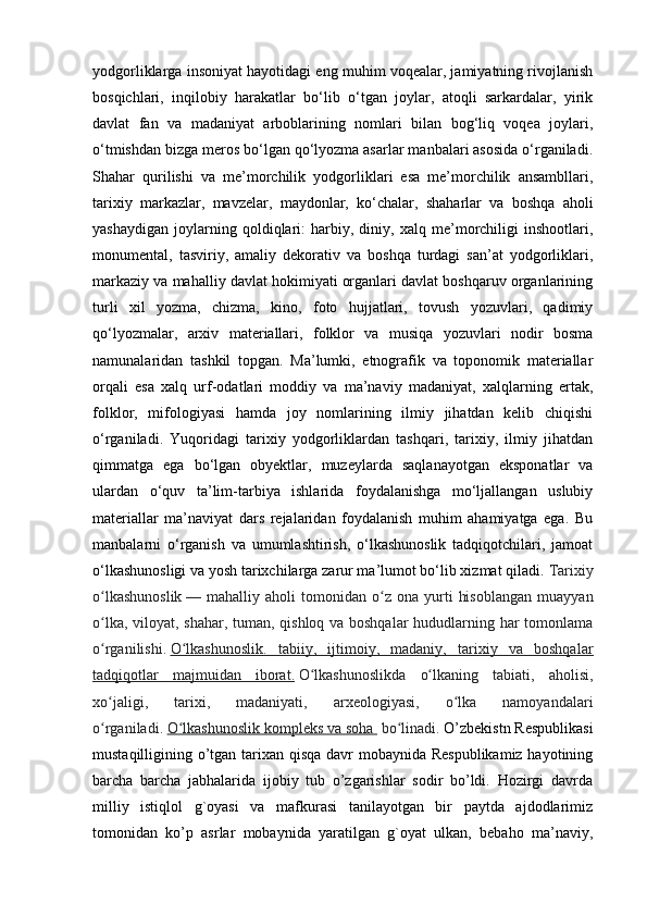 yodgorliklarga insoniyat hayotidagi eng muhim voqealar, jamiyatning rivojlanish
bosqichlari,   inqilobiy   harakatlar   bo‘lib   o‘tgan   joylar,   atoqli   sarkardalar,   yirik
davlat   fan   va   madaniyat   arboblarining   nomlari   bilan   bog‘liq   voqea   joylari,
o‘tmishdan bizga meros bo‘lgan qo‘lyozma asarlar manbalari asosida o‘rganiladi.
Shahar   qurilishi   va   me’morchilik   yodgorliklari   esa   me’morchilik   ansambllari,
tarixiy   markazlar,   mavzelar,   maydonlar,   ko‘chalar,   shaharlar   va   boshqa   aholi
yashaydigan   joylarning   qoldiqlari:   harbiy,   diniy,   xalq   me’morchiligi   inshootlari,
monumental,   tasviriy,   amaliy   dekorativ   va   boshqa   turdagi   san’at   yodgorliklari,
markaziy va mahalliy davlat hokimiyati organlari davlat boshqaruv organlarining
turli   xil   yozma,   chizma,   kino,   foto   hujjatlari,   tovush   yozuvlari,   qadimiy
qo‘lyozmalar,   arxiv   materiallari,   folklor   va   musiqa   yozuvlari   nodir   bosma
namunalaridan   tashkil   topgan.   Ma’lumki,   etnografik   va   toponomik   materiallar
orqali   esa   xalq   urf-odatlari   moddiy   va   ma’naviy   madaniyat,   xalqlarning   ertak,
folklor,   mifologiyasi   hamda   joy   nomlarining   ilmiy   jihatdan   kelib   chiqishi
o‘rganiladi.   Yuqoridagi   tarixiy   yodgorliklardan   tashqari,   tarixiy,   ilmiy   jihatdan
qimmatga   ega   bo‘lgan   obyektlar,   muzeylarda   saqlanayotgan   eksponatlar   va
ulardan   o‘quv   ta’lim-tarbiya   ishlarida   foydalanishga   mo‘ljallangan   uslubiy
materiallar   ma’naviyat   dars   rejalaridan   foydalanish   muhim   ahamiyatga   ega.   Bu
manbalarni   o‘rganish   va   umumlashtirish,   o‘lkashunoslik   tadqiqotchilari,   jamoat
o‘lkashunosligi va yosh tarixchilarga zarur ma’lumot bo‘lib xizmat qiladi.  Tarixiy
o lkashunoslikʻ   —  mahalliy   aholi   tomonidan   o z   ona   yurti   hisoblangan   muayyan	ʻ
o lka, viloyat, shahar, tuman, qishloq va boshqalar  hududlarning har tomonlama	
ʻ
o rganilishi.
ʻ   O lkashunoslik.   tabiiy,   ijtimoiy,   madaniy,   tarixiy   va   boshqalar	ʻ
tadqiqotlar   majmuidan   iborat.   O lkashunoslikda   o lkaning   tabiati,   aholisi,	
ʻ ʻ
xo jaligi,   tarixi,   madaniyati,   arxeologiyasi,   o lka   namoyandalari	
ʻ ʻ
o rganiladi.
ʻ   O lkashunoslik kompleks va soha 	ʻ   bo linadi. 	ʻ O’zbekistn Respublikasi
mustaqilligining o’tgan tarixan qisqa davr mobaynida Respublikamiz hayotining
barcha   barcha   jabhalarida   ijobiy   tub   o’zgarishlar   sodir   bo’ldi.   Hozirgi   davrda
milliy   istiqlol   g`oyasi   va   mafkurasi   tanilayotgan   bir   paytda   ajdodlarimiz
tomonidan   ko’p   asrlar   mobaynida   yaratilgan   g`oyat   ulkan,   bebaho   ma’naviy, 