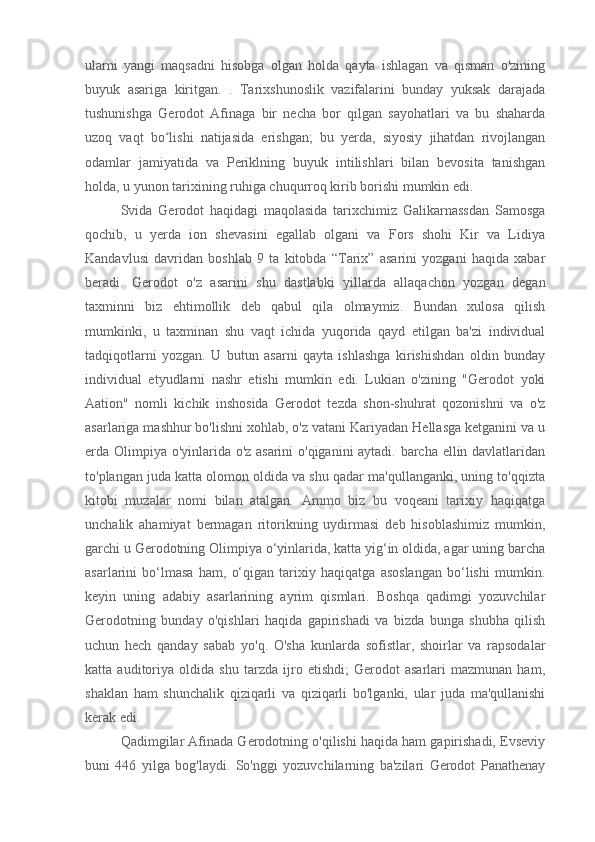 ularni   yangi   maqsadni   hisobga   olgan   holda   qayta   ishlagan   va   qisman   o'zining
buyuk   asariga   kiritgan.   .   Tarixshunoslik   vazifalarini   bunday   yuksak   darajada
tushunishga   Gerodot   Afinaga   bir   necha   bor   qilgan   sayohatlari   va   bu   shaharda
uzoq   vaqt   bo lishi   natijasida   erishgan;   bu   yerda,   siyosiy   jihatdan   rivojlanganʻ
odamlar   jamiyatida   va   Periklning   buyuk   intilishlari   bilan   bevosita   tanishgan
holda, u yunon tarixining ruhiga chuqurroq kirib borishi mumkin edi.
Svida   Gerodot   haqidagi   maqolasida   tarixchimiz   Galikarnassdan   Samosga
qochib,   u   yerda   ion   shevasini   egallab   olgani   va   Fors   shohi   Kir   va   Lidiya
Kandavlusi   davridan   boshlab   9   ta   kitobda   “Tarix”   asarini   yozgani   haqida   xabar
beradi.   Gerodot   o'z   asarini   shu   dastlabki   yillarda   allaqachon   yozgan   degan
taxminni   biz   ehtimollik   deb   qabul   qila   olmaymiz.   Bundan   xulosa   qilish
mumkinki,   u   taxminan   shu   vaqt   ichida   yuqorida   qayd   etilgan   ba'zi   individual
tadqiqotlarni   yozgan.   U   butun   asarni   qayta   ishlashga   kirishishdan   oldin   bunday
individual   etyudlarni   nashr   etishi   mumkin   edi.   Lukian   o'zining   "Gerodot   yoki
Aation"   nomli   kichik   inshosida   Gerodot   tezda   shon-shuhrat   qozonishni   va   o'z
asarlariga mashhur bo'lishni xohlab, o'z vatani Kariyadan Hellasga ketganini va u
erda Olimpiya o'yinlarida o'z asarini o'qiganini aytadi. barcha ellin davlatlaridan
to'plangan juda katta olomon oldida va shu qadar ma'qullanganki, uning to'qqizta
kitobi   muzalar   nomi   bilan   atalgan.   Ammo   biz   bu   voqeani   tarixiy   haqiqatga
unchalik   ahamiyat   bermagan   ritorikning   uydirmasi   deb   hisoblashimiz   mumkin,
garchi u Gerodotning Olimpiya o‘yinlarida, katta yig‘in oldida, agar uning barcha
asarlarini   bo‘lmasa   ham,   o‘qigan   tarixiy   haqiqatga   asoslangan   bo‘lishi   mumkin.
keyin   uning   adabiy   asarlarining   ayrim   qismlari.   Boshqa   qadimgi   yozuvchilar
Gerodotning   bunday   o'qishlari   haqida   gapirishadi   va   bizda   bunga   shubha   qilish
uchun   hech   qanday   sabab   yo'q.   O'sha   kunlarda   sofistlar,   shoirlar   va   rapsodalar
katta   auditoriya   oldida   shu   tarzda   ijro   etishdi;   Gerodot   asarlari   mazmunan   ham,
shaklan   ham   shunchalik   qiziqarli   va   qiziqarli   bo'lganki,   ular   juda   ma'qullanishi
kerak edi.
Qadimgilar Afinada Gerodotning o'qilishi haqida ham gapirishadi, Evseviy
buni   446   yilga   bog'laydi.   So'nggi   yozuvchilarning   ba'zilari   Gerodot   Panathenay 