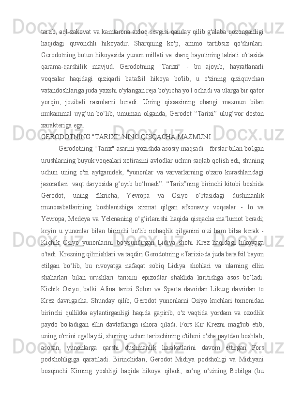 tartib, aql-zakovat va kamtarona axloq sevgisi qanday qilib g'alaba qozonganligi
haqidagi   quvonchli   hikoyadir.   Sharqning   ko'p,   ammo   tartibsiz   qo'shinlari.
Gerodotning butun hikoyasida yunon millati va sharq hayotining tabiati o'rtasida
qarama-qarshilik   mavjud.   Gerodotning   "Tarixi"   -   bu   ajoyib,   hayratlanarli
voqealar   haqidagi   qiziqarli   batafsil   hikoya   bo'lib,   u   o'zining   qiziquvchan
vatandoshlariga juda yaxshi o'ylangan reja bo'yicha yo'l ochadi va ularga bir qator
yorqin,   jozibali   rasmlarni   beradi.   Uning   qissasining   ohangi   mazmun   bilan
mukammal   uyg‘un   bo‘lib,   umuman   olganda,   Gerodot   “Tarixi”   ulug‘vor   doston
xarakteriga ega.
GERODOTNING "TARIXI" NING QISQACHA MAZMUNI
Gerodotning "Tarix" asarini yozishda asosiy maqsadi - forslar bilan bo'lgan
urushlarning buyuk voqealari xotirasini avlodlar uchun saqlab qolish edi, shuning
uchun   uning   o'zi   aytganidek,   "yunonlar   va   varvarlarning   o'zaro   kurashlaridagi
jasoratlari. vaqt daryosida  g‘oyib bo‘lmadi”. “Tarix”ning birinchi  kitobi boshida
Gerodot,   uning   fikricha,   Yevropa   va   Osiyo   o‘rtasidagi   dushmanlik
munosabatlarining   boshlanishiga   xizmat   qilgan   afsonaviy   voqealar   -   Io   va
Yevropa, Medeya va Yelenaning o‘g‘irlanishi haqida qisqacha ma’lumot beradi;
keyin   u   yunonlar   bilan   birinchi   bo'lib   nohaqlik   qilganini   o'zi   ham   bilsa   kerak   -
Kichik   Osiyo   yunonlarini   bo'ysundirgan   Lidiya   shohi   Krez   haqidagi   hikoyaga
o'tadi. Krezning qilmishlari va taqdiri Gerodotning «Tarixi»da juda batafsil bayon
etilgan   bo‘lib,   bu   rivoyatga   nafaqat   sobiq   Lidiya   shohlari   va   ularning   ellin
shaharlari   bilan   urushlari   tarixini   epizodlar   shaklida   kiritishga   asos   bo‘ladi.
Kichik   Osiyo,   balki   Afina   tarixi   Solon   va   Sparta   davridan   Likurg   davridan   to
Krez   davrigacha.   Shunday   qilib,   Gerodot   yunonlarni   Osiyo   kuchlari   tomonidan
birinchi   qullikka   aylantirganligi   haqida   gapirib,   o'z   vaqtida   yordam   va   ozodlik
paydo   bo'ladigan   ellin   davlatlariga   ishora   qiladi.   Fors   Kir   Krezni   mag'lub   etib,
uning o'rnini egallaydi, shuning uchun tarixchining e'tibori o'sha paytdan boshlab,
asosan,   yunonlarga   qarshi   dushmanlik   harakatlarini   davom   ettirgan   Fors
podshohligiga   qaratiladi.   Birinchidan,   Gerodot   Midiya   podsholigi   va   Midiyani
bosqinchi   Kirning   yoshligi   haqida   hikoya   qiladi;   so‘ng   o‘zining   Bobilga   (bu 