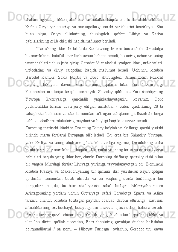 shaharning yodgorliklari, aholisi va urf-odatlari haqida batafsil to‘xtalib o‘tiladi),
Kichik   Osiyo   yunonlariga   va   massagetlarga   qarshi   yurishlarini   tasvirlaydi.   Shu
bilan   birga,   Osiyo   ellinlarining,   shuningdek,   qo'shni   Likiya   va   Kariya
qabilalarining kelib chiqishi haqida ma'lumot beriladi.
"Tarix"ning   ikkinchi   kitobida   Kambizning   Misrni   bosib   olishi   Gerodotga
bu mamlakatni batafsil tavsiflash uchun bahona beradi, bu uning uchun va uning
vatandoshlari uchun juda qiziq; Gerodot Misr aholisi, yodgorliklari, urf-odatlari,
urf-odatlari   va   diniy   e'tiqodlari   haqida   ma'lumot   beradi.   Uchinchi   kitobda
Gerodot   Kambis,   Soxta   Mortis   va   Doro,   shuningdek,   Samos   zolim   Polikrat
haqidagi   hikoyani   davom   ettiradi,   uning   qulashi   bilan   Fors   hukmronligi
Yunoniston   orollariga   tarqala   boshlaydi.   Shunday   qilib,   biz   Fors   shohligining
Yevropa   Gretsiyasiga   qanchalik   yaqinlashayotganini   ko'ramiz;   Doro
podshohlikka   kirishi   bilan   joriy   etilgan   institutlar   -   butun   qirollikning   20   ta
satraplikka   bo'linishi   va   ular   tomonidan   to'langan   soliqlarning   o'tkazilishi   bizga
ushbu qudratli mamlakatning maydoni va boyligi haqida tasavvur beradi.
Tarixning to'rtinchi kitobida Doroning Dunay bo'ylab va skiflarga qarshi  yurishi
birinchi   marta   forslarni   Evropaga   olib   keladi.   Bu   erda   biz   Shimoliy   Yevropa,
ya'ni   Skifiya   va   uning   aholisining   batafsil   tavsifiga   egamiz;   Gerodotning   o'sha
kitobida janubiy mamlakatlar haqida - Kirenaika va uning tarixi va qo'shni Liviya
qabilalari   haqida   yangiliklar   bor,   chunki   Doroning   skiflarga   qarshi   yurishi   bilan
bir   vaqtda   Misrdagi   forslar   Liviyaga   yurishga   tayyorlanayotgan   edi.   Beshinchi
kitobda   Frakiya   va   Makedoniyaning   bir   qismini   skif   yurishidan   keyin   qolgan
qo'shinlar   tomonidan   bosib   olinishi   va   bir   vaqtning   o'zida   boshlangan   Ion
qo'zg'oloni   haqida,   bu   ham   skif   yurishi   sabab   bo'lgan.   Mileziyalik   zolim
Aristagoraning   yordam   uchun   Gretsiyaga   safari   Gerodotga   Sparta   va   Afina
tarixini   birinchi   kitobda   to'xtagan   paytdan   boshlab   davom   ettirishga,   xususan,
afinaliklarning   tez   kuchayib   borayotganini   tasavvur   qilish   uchun   bahona   beradi.
Pisistratlarning quvib chiqarilishi, erkinlik, yangi kuch bilan birga his qildilar va
ular   Ion   dinini   qo'llab-quvvatlab,   Fors   shohining   g'azabiga   duchor   bo'lishdan
qo'rqmadilarmi   /   pa   nomi   =   Nihoyat   Furiesga   joylashib,   Gerodot   uni   qayta 