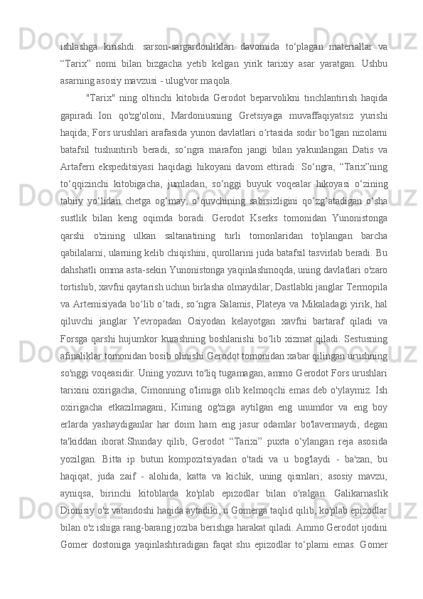 ishlashga   kirishdi.   sarson-sargardonliklari   davomida   to‘plagan   materiallar   va
“Tarix”   nomi   bilan   bizgacha   yetib   kelgan   yirik   tarixiy   asar   yaratgan.   Ushbu
asarning asosiy mavzusi - ulug'vor maqola.
"Tarix"   ning   oltinchi   kitobida   Gerodot   beparvolikni   tinchlantirish   haqida
gapiradi.   Ion   qo'zg'oloni ,   Mardoniusning   Gretsiyaga   muvaffaqiyatsiz   yurishi
haqida; Fors urushlari arafasida yunon davlatlari o rtasida sodir bo lgan nizolarniʻ ʻ
batafsil   tushuntirib   beradi,   so ngra   marafon   jangi   bilan   yakunlangan   Datis   va	
ʻ
Artafern   ekspeditsiyasi   haqidagi   hikoyani   davom   ettiradi.   So‘ngra,   “Tarix”ning
to‘qqizinchi   kitobigacha,   jumladan,   so‘nggi   buyuk   voqealar   hikoyasi   o‘zining
tabiiy   yo‘lidan   chetga   og‘may,   o‘quvchining   sabrsizligini   qo‘zg‘atadigan   o‘sha
sustlik   bilan   keng   oqimda   boradi.   Gerodot   Kserks   tomonidan   Yunonistonga
qarshi   o'zining   ulkan   saltanatining   turli   tomonlaridan   to'plangan   barcha
qabilalarni, ularning kelib chiqishini, qurollarini juda batafsil tasvirlab beradi. Bu
dahshatli omma asta-sekin Yunonistonga yaqinlashmoqda, uning davlatlari o'zaro
tortishib, xavfni qaytarish uchun birlasha olmaydilar; Dastlabki janglar Termopila
va Artemisiyada bo lib o tadi, so ngra Salamis, Plateya va Mikaladagi  yirik, hal	
ʻ ʻ ʻ
qiluvchi   janglar   Yevropadan   Osiyodan   kelayotgan   xavfni   bartaraf   qiladi   va
Forsga   qarshi  hujumkor  kurashning   boshlanishi   bo lib  xizmat  qiladi.  Sestusning	
ʻ
afinaliklar tomonidan bosib olinishi Gerodot tomonidan xabar qilingan urushning
so'nggi voqeasidir. Uning yozuvi to'liq tugamagan, ammo Gerodot Fors urushlari
tarixini  oxirigacha, Cimonning o'limiga olib kelmoqchi  emas  deb o'ylaymiz.  Ish
oxirigacha   etkazilmagani,   Kirning   og'ziga   aytilgan   eng   unumdor   va   eng   boy
erlarda   yashaydiganlar   har   doim   ham   eng   jasur   odamlar   bo'lavermaydi,   degan
ta'kiddan   iborat.Shunday   qilib,   Gerodot   “Tarixi”   puxta   o‘ylangan   reja   asosida
yozilgan.   Bitta   ip   butun   kompozitsiyadan   o'tadi   va   u   bog'laydi   -   ba'zan,   bu
haqiqat,   juda   zaif   -   alohida,   katta   va   kichik,   uning   qismlari;   asosiy   mavzu,
ayniqsa,   birinchi   kitoblarda   ko'plab   epizodlar   bilan   o'ralgan.   Galikarnaslik
Dionisiy o'z vatandoshi haqida aytadiki, u Gomerga taqlid qilib, ko'plab epizodlar
bilan o'z ishiga rang-barang joziba berishga harakat qiladi. Ammo Gerodot ijodini
Gomer   dostoniga   yaqinlashtiradigan   faqat   shu   epizodlar   to‘plami   emas.   Gomer 