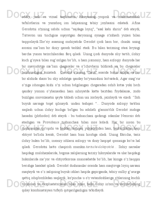 oddiy,   jonli   va   vizual   taqdimotni,   hikoyaning   yoqimli   va   xushmuomalali
tafsilotlarini   va   yumshoq   ion   lahjasining   tabiiy   jozibasini   eslatadi.   Afina
Gerodotni   o'zining   uslubi   uchun   "sajdaga   loyiq",   "asal   kabi   shirin"   deb   ataydi;
Tsitseron   uni   tinchgina   oqayotgan   daryoning   oynaga   o'xshash   yuzasi   bilan
taqqoslaydi.She’riy   asarning   mohiyatida   Gerodot   ijodi   ham   bor,   chunki   uning
asosini   ma’lum   bir   diniy   qarash   tashkil   etadi.   Bu   bilan   tarixning   otasi   keyingi
barcha   yunon   tarixchilaridan   farq   qiladi.   Uning   ijodi   dunyoda   oliy   tartib,   ilohiy
kuch g‘oyasi bilan sug‘orilgan bo‘lib, u ham jismoniy, ham axloqiy dunyoda har
bir   mavjudotga   ma’lum   chegaralar   va   o‘lchovlarni   bildiradi   va   bu   chegaralar
buzilmasligini   kuzatadi.   .   Gerodot   o'zining   "Tarix"   asarida   butun   xalqlar   va   har
bir alohida shaxs bu oliy adolatga qanday bo'ysunishini ko'rsatadi; Agar mag‘rur
o‘ziga   ishongan   kishi   o‘zi   uchun   belgilangan   chegaradan   oshib   ketsa   yoki   hech
qanday   yomon   o‘ylamasdan   ham   nihoyatda   katta   baxtdan   foydalansa,   xudo
buzilgan muvozanatni qayta tiklash uchun uni xorlaydi, jazolaydi va ezadi: “Iloh
buyuk   narsaga   toqat   qilmaydi.   undan   tashqari   "...   Dunyoda   axloqiy   tartibni
saqlash   uchun   ilohiy   kuchga   bo'lgan   bu   adolatli   g'amxo'rlik   Gerodot   xudoga
hasadni   (phthodos)   deb   ataydi   -   bu   tushunchani   qadimgi   odamlar   Nemesis   deb
atashgan   va   Providence   tushunchasi   bilan   mos   keladi.   Har   bir   inson   bu
dushmandan   qo'rqishi   va   haddan   tashqari   yuksalishdan   ham,   baxtsizlikdan   ham
ehtiyot   bo'lishi   kerak;   Gerodot   ham   buni   hisobga   oladi.   Uning   fikricha,   tarix
ilohiy hukm bo‘lib, insoniy ishlarni axloqiy va diniy haqiqat qonuniga ko‘ra hal
qiladi.   Gerodotni   hatto   chaqirish   mumkin   tarixchi-ilohiyotchi ...   Ilohiy   narsalar
haqidagi mulohazalarida, begona xalqlarning tarixiy hikoyalarida va ular haqidagi
hukmlarida me’yor va ehtiyotkorona munosabatda bo‘lib, har kimga o‘z haqqini
berishga harakat qiladi. Gerodot dushmanlar orasida ham maqtovga loyiq narsani
maqtaydi va o‘z xalqining buyuk ishlari haqida gapirganda, tabiiy milliy g‘ururga
qattiq ishqibozlikdan saqlaydi; ko'pincha u o'z vatandoshlariga o'zlarining kuchli
tomonlari   va   ekspluatatsiyalari   bilan   emas,   balki   ilohiy   in'om   va   vaziyatlarning
qulay kombinatsiyasi tufayli qutqarilganligini ta'kidlaydi. 