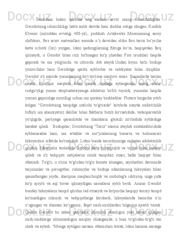 Tarixchini   hukm   qilishda   eng   muhim   savol   uning   ishonchliligidir.
Gerodotning ishonchliligi hatto antik davrda ham shubha ostiga olingan. Knidlik
Ktesias   (miloddan   avvalgi   400-yil),   podshoh   Artakserks   Mnemonning   saroy
shifokori,   fors   arxiv   materiallari   asosida   o z   davridan   oldin   fors   tarixi   bo yichaʻ ʻ
katta   ocherk   (Isrí)   yozgan,   lekin   qadimgilarning   fikriga   ko ra,   haqiqatdan   farq	
ʻ
qilmaydi,   u   Gerodot   bilan   rozi   bo'lmagan   ko'p   jihatdan   Fors   urushlari   haqida
gapiradi   va   uni   yolg'onchi   va   ixtirochi   deb   ataydi.Undan   keyin   ba'zi   boshqa
yozuvchilar   ham   Gerodotga   qarshi   ayblovlar   va   raddiyalar   bilan   chiqdilar.
Gerodot o'z asarida yunonlarning ko'r-ko'rona maqtovi emas. Yunonlarda tarixni
ritorik   o'z-o'zini   maqtash   bilan   yozish   modaga   aylanganda,   uning   mohir
rostgo'yligi   yunon   ekspluatatsiyasiga   adolatsiz   bo'lib   tuyuldi;   yunonlar   haqida
yomon gapirishga moyilligi uchun uni qoralay boshladilar. Plutarx bizgacha yetib
kelgan   "Gerodotning   tanqidga   intilishi   to'g'risida"   kitobida   mayda   millatchilik
tufayli   uni   ahamiyatsiz   dalillar   bilan   faktlarni   buzib   ko'rsatishda,   vatanparvarlik
yo'qligida,   partiyaga   qaramlikda   va   shaxslarni   g'arazli   xo'rlashda   ayblashga
harakat qiladi. . Boshqalar, Gerodotning "Tarix" asarini ataylab soxtalashtirishda
ayblamasalar   ham,   uni   ertaklar   va   mo''jizalarning   bema'ni   va   tushunarsiz
hikoyachisi sifatida ko'rsatishdi. Lekin bunda tarixchimizga nisbatan adolatsizlik
qilishdi.   Materialni   tanlashda   Gerodot   katta   tirishqoqlik   va   vijdon   bilan   harakat
qiladi   va   o'z   tadqiqoti   natijalarini   nozik   tanqidsiz   emas,   balki   haqiqat   bilan
etkazadi.   To'g'ri,   u  o'zini   to'g'ridan-to'g'ri   kuzata   olmagan,   sayohatlari   davomida
tarjimonlar   va   periegetlar,   ruhoniylar   va   boshqa   odamlarning   hikoyalari   bilan
qanoatlangan   joyda,   sharqona   maqtanchoqlik   va   mubolag'a   ishtiyoqi   unga   juda
ko'p   ajoyib   va   aql   bovar   qilmaydigan   narsalarni   aytib   berdi.   Ammo   Gerodot
bunday hikoyalarni tanqid qilishni rad etmaydi va ko'pincha haqiqiy tarixiy tanqid
ko'rinadigan   izlanish   va   tadqiqotlarga   kirishadi;   hikoyalarida   hamisha   o‘zi
o‘rgangan   va   shaxsan   ko‘rganini,   faqat   mish-mishlardan   bilganini   ajratib   turadi.
Qaerda   Gerodot   bu   xabar   qanchalik   ishonchli   ekanligini   yoki   xabar   qilingan
mish-mishlarga   ishonmasligini   aniqlay   olmaganida,   u   buni   to'g'ridan-to'g'ri   tan
oladi va aytadi: "Menga aytilgan narsani etkazishim kerak, lekin hamma narsaga 